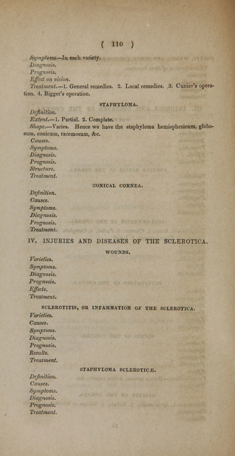 Symptoms—In each variety. Diagnosis. Prognosis. Effect on vision. Treatment.—\. General remedies. 2. Local remedies. ,3. Cunier's opera- tion. 4. Bigger's operation. STAPHYLOMA. Definition. Extent.—1. Partial. 2. Complete. Shape.—Varies. Hence we have the staphyloma hemisphericum, globo- sum, conicum, racemosum, &c. Causes. Symptoms. Diagnosis. Prognosis. Structure. Treatment. CONICAL CORNEA. Definition. Causes. Symptoms. Diagnosis. Prognosis. Treatment. IV. INJURIES AND DISEASES OF THE SCLEROTICA. WOUNDS. Varieties. Symptoms. Diagnosis. Prognosis. Effects. Treatment. SCLEROTITIS, OR INFAMMATION OF THE SCLEROTICA. Varieties. Causes. Symptoms. Diagnosis. Prognosis. Results. Treatment. STAPHYLOMA SCLEROTICA. Definition. Causes. Symptoms. Diagnosis. Prognosis.
