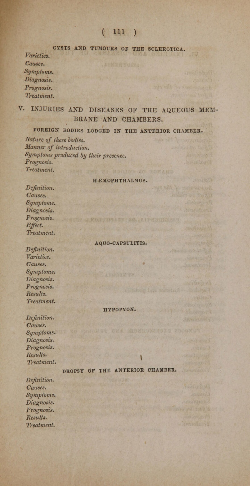 CYSTS AND TUMOURS OF THE SCLEROTICA. Varieties. Causes. Symptoms. Diagnosis. Prognosis. Treatment. V. INJURIES AND DISEASES OF THE AQUEOUS MEM- BRANE AND CHAMBERS. FOREIGN BODIES LODGED IN THE ANTERIOR CHAMBER. Nature of these bodies. Manner of introduction. Symptoms produced by their presence. Prognosis. Treatment. H.EMOPHTHALMUS. Definition. Causes. Symptoms. Diagnosis. Prognosis. Effect. Treatment. Definition. Varieties. Causes. Symptoms. Diagnosis. Prognosis. Results. Treatment. Definition. Causes. Symptoms. Diagnosis. Prognosis. Results. Treatment. Definition. Causes. Symptoms. Diagnosis. Prognosis. Results. Treatment. AQUO-CAPSULITIS. HYPOPYON. I DROPSY OF THE ANTERIOR CHAMBER.