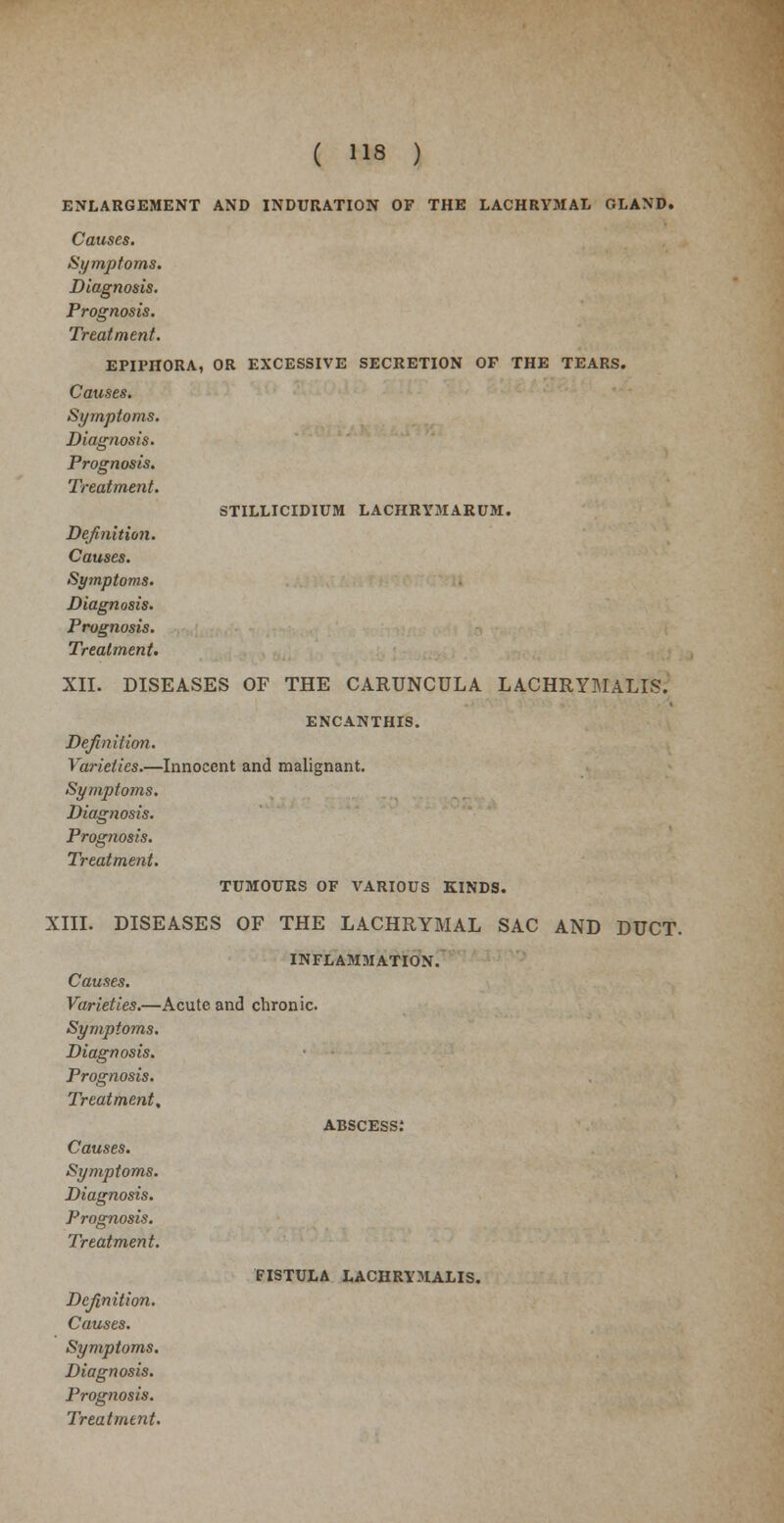 ENLARGEMENT AND INDURATION OF THE LACHRYMAL GLAND. Causes. Symptoms. Diagnosis. Prognosis. Treatment. EPIPHORA, OR EXCESSIVE SECRETION OF THE TEARS. Causes. Symptoms. Diagnosis. Prognosis. Treatment. STILLICIDIUM LACHRYMARUM. Definition. Causes. Symptoms. Diagnosis. Prognosis. Treatment. XII. DISEASES OF THE CARUNCULA LACHRYMALIS. ENCANTHIS. Definition. Varieties.—Innocent and malignant. Symptoms. Diagnosis. Prognosis. Treatment. TUMOURS OF VARIOUS KINDS. XIII. DISEASES OF THE LACHRYMAL SAC AND DUCT. INFLAMMATION. Causes. Varieties.—Acute and chronic. Symptoms. Diagnosis. Prognosis. Treatment, abscess: Causes. Symptoms. Diagnosis. Prognosis. Treatment. Definition. Causes. Symptoms. Diagnosis. Prognosis. FISTULA LACHRYMALIS.
