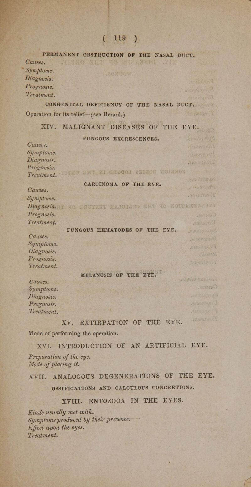 PERMANENT OBSTRUCTION OF THE NASAL DUCT. Causes. Symptoms. Diagnosis. Prognosis. Treatment. CONGENITAL DEFICIENCY OF THE NASAL DUCT. Operation for its relief—(see Berard.) XIV. MALIGNANT DISEASES OF THE EYE. FUNGOUS EXCRESCENCES. Causes. Symptoms. Diagnosis. Prognosis. Treatment. CARCINOMA OF THE EYE. FUNGOUS HEMATODES OF THE EYE. MELANOSIS OF THE EYE. Causes. Symptoms. Diagnosis. Prognosis. Treatment. Causes. Symptoms. Diagnosis. Prognosis. Treatment. Causes. Symptoms. Diagnosis. Prognosis. Treatment. XV. EXTIRPATION OF THE EYE. Mode of performing the operation. XVI. INTRODUCTION OF AN ARTIFICIAL EYE. Preparation of the eye. Mode of placing it. XVII. ANALOGOUS DEGENERATIONS OF THE EYE. OSSIFICATIONS AND CALCULOUS CONCRETIONS. XVIII. ENTOZOOA IN THE EYES. Kinds usually met with. Symptoms produced by their presence. Effect upon the eyes.