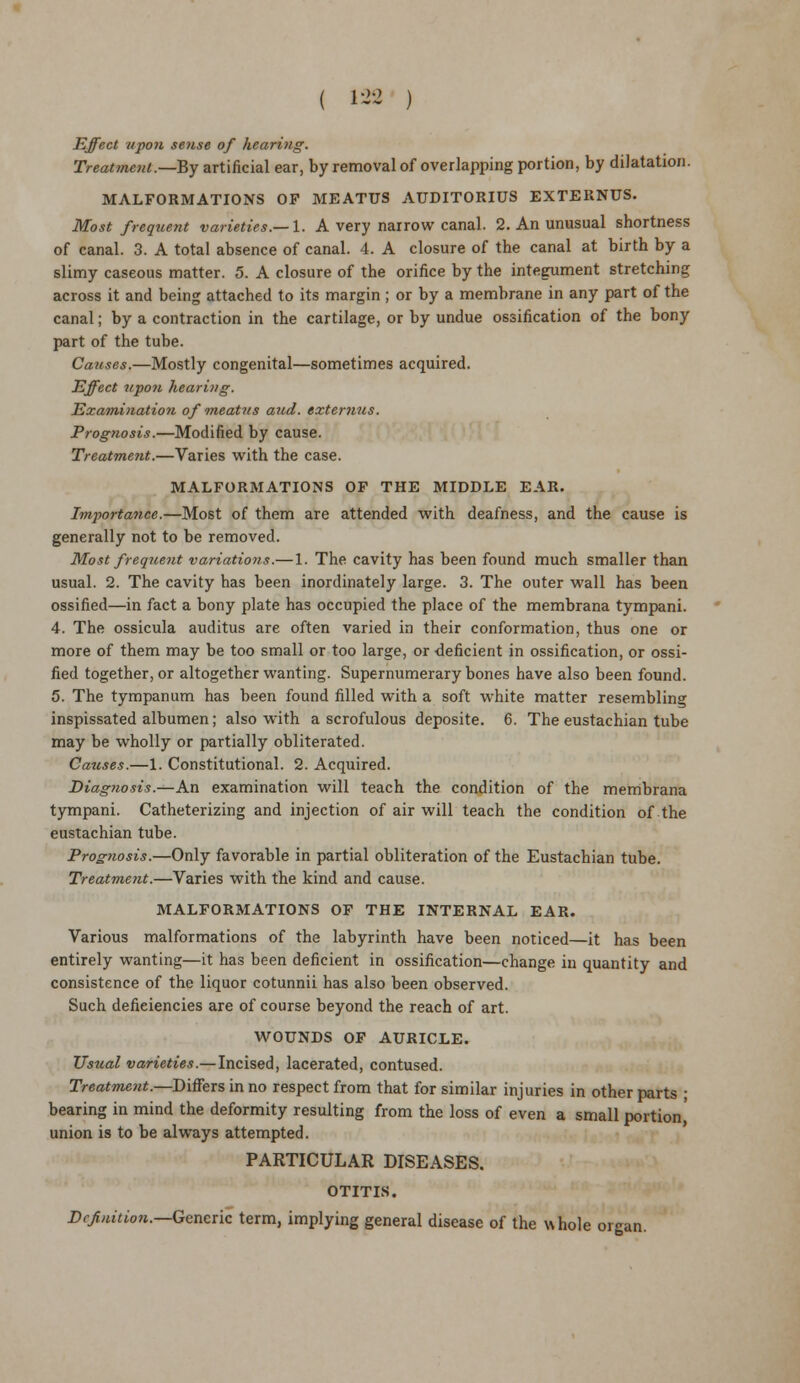 ( 123 ) Effect iipon sense of hearing. Treatment.—By artificial ear, by removal of overlapping portion, by dilatation. MALFORMATIONS OF MEATUS AUDITORIUS EXTERNUS. Most frequent varieties.—1. A very narrow canal. 2. An unusual shortness of canal. 3. A total absence of canal. 4. A closure of the canal at birth by a slimy caseous matter. 5. A closure of the orifice by the integument stretching across it and being attached to its margin ; or by a membrane in any part of the canal; by a contraction in the cartilage, or by undue ossification of the bony part of the tube. Causes.—Mostly congenital—sometimes acquired. Effect upofi hearing. Examination of rneat?ts aud. extemus. Prognosis.—Modified by cause. Treatment.—Varies with the case. MALFORMATIONS OF THE MIDDLE EAR. Importance.—Most of them are attended with deafness, and the cause is generally not to be removed. Most frequent variations.— 1. The cavity has been found much smaller than usual. 2. The cavity has been inordinately large. 3. The outer wall has been ossified—in fact a bony plate has occupied the place of the membrana tympani. 4. The ossicula auditus are often varied in their conformation, thus one or more of them may be too small or too large, or deficient in ossification, or ossi- fied together, or altogether wanting. Supernumerary bones have also been found. 5. The tympanum has been found filled with a soft white matter resembling inspissated albumen; also with a scrofulous deposite. 6. The eustachian tube may be wholly or partially obliterated. Causes.—1. Constitutional. 2. Acquired. Diagnosis.—An examination will teach the condition of the membrana tympani. Catheterizing and injection of air will teach the condition of the eustachian tube. Prognosis.—Only favorable in partial obliteration of the Eustachian tube. Treatment.—Varies with the kind and cause. MALFORMATIONS OF THE INTERNAL EAR. Various malformations of the labyrinth have been noticed—it has been entirely wanting—it has been deficient in ossification—change in quantity and consistence of the liquor cotunnii has also been observed. Such deficiencies are of course beyond the reach of art. WOUNDS OF AURICLE. Usual varieties.—Incised, lacerated, contused. Treatment.—Differs in no respect from that for similar injuries in other parts ; bearing in mind the deformity resulting from the loss of even a small portion' union is to be always attempted. PARTICULAR DISEASES. OTITIS. Definition.—Generic term, implying general disease of the whole organ.