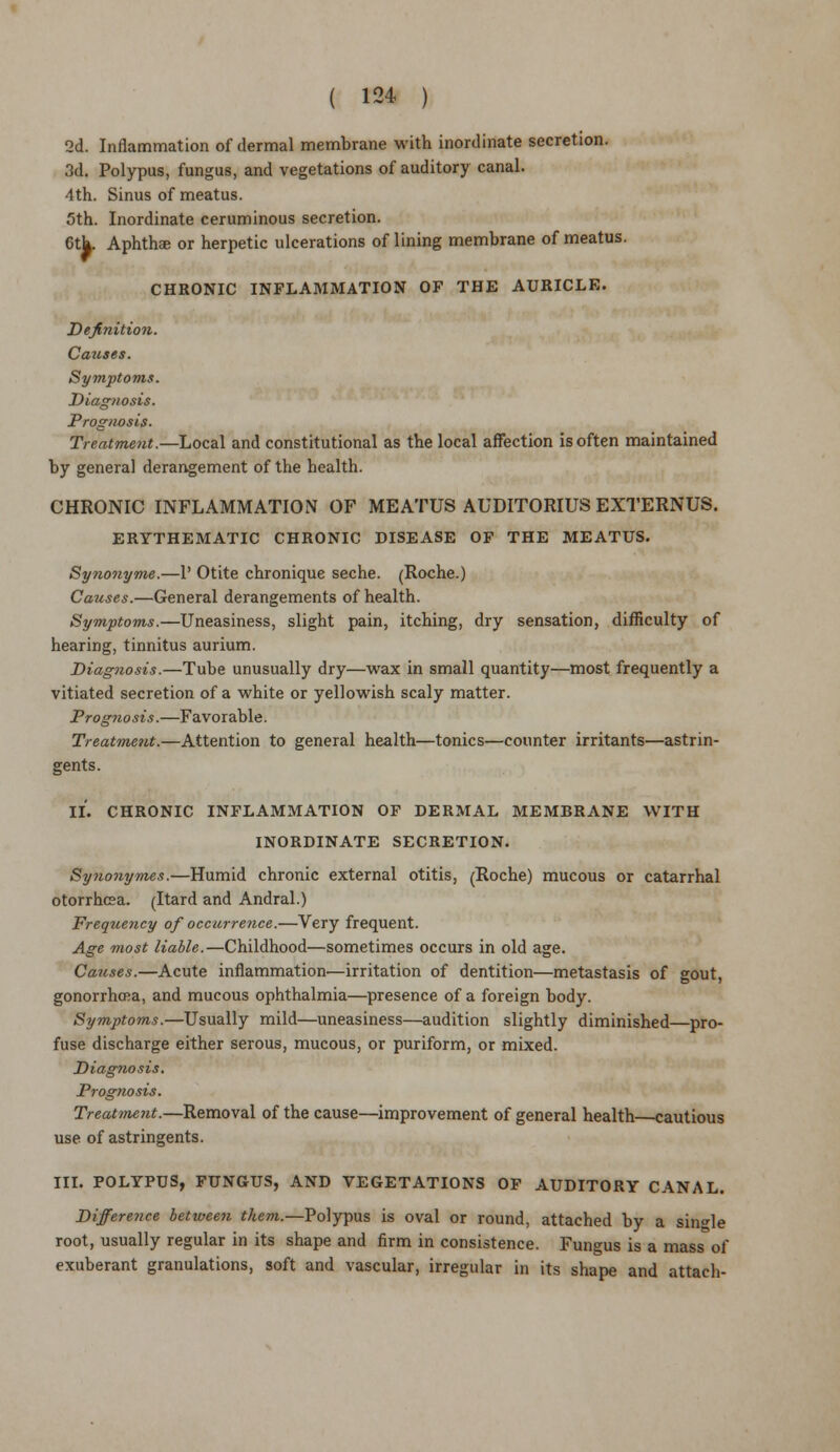 2d. Inflammation of dermal membrane with inordinate secretion. 3d. Polypus, fungus, and vegetations of auditory canal. 4th. Sinus of meatus. 5th. Inordinate ceruminous secretion. 6th. Aphtha; or herpetic ulcerations of lining membrane of meatus. CHRONIC INFLAMMATION OF THE AURICLE. Definition. Causes. Symptoms. Diagnosis. Prognosis. Treatment.—Local and constitutional as the local affection is often maintained by general derangement of the health. CHRONIC INFLAMMATION OF MEATUS AUDITORIUS EXTERNUS. ERYTHEMATIC CHRONIC DISEASE OF THE MEATUS. Synonyme.—1' Otite chronique seche. (Roche.) Causes.—General derangements of health. Symptoms.—Uneasiness, slight pain, itching, dry sensation, difficulty of hearing, tinnitus aurium. Diagnosis.—Tube unusually dry—wax in small quantity—most frequently a vitiated secretion of a white or yellowish scaly matter. Prognosis.—Favorable. Treatment.—Attention to general health—tonics—counter irritants—astrin- gents. II. CHRONIC INFLAMMATION OF DERMAL MEMBRANE WITH INORDINATE SECRETION. Synonymes.—Humid chronic external otitis, (Roche) mucous or catarrhal otorrhea. (Itard and Andral.) Freqtiency of occurrence.—Very frequent. Age most liable.—Childhood—sometimes occurs in old age. Causes.—Acute inflammation—irritation of dentition—metastasis of gout, gonorrhoea, and mucous ophthalmia—presence of a foreign body. Symptoms.—Usually mild—uneasiness—audition slightly diminished—pro- fuse discharge either serous, mucous, or puriform, or mixed. Diagnosis. Prognosis. Treatment.—Removal of the cause—improvement of general health cautious use of astringents. III. POLYPUS, FUNGUS, AND VEGETATIONS OF AUDITORY CANAL. Difference between them.—Polypus is oval or round, attached by a single root, usually regular in its shape and firm in consistence. Fungus is a mass of exuberant granulations, soft and vascular, irregular in its shape and attach-