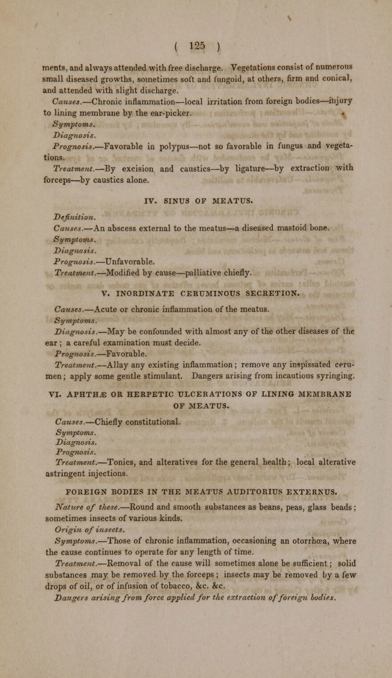 ments. and always attended with free discharge. Vegetations consist of numerous small diseased growths, sometimes soft and fungoid, at others, firm and conical, and attended with slight discharge. Causes.—Chronic inflammation—local irritation from foreign bodies—injury to lining membrane by the ear-picker. Symptoms. Diagnosis. Prognosis.—Favorable in polypus—not so favorable in fungus and vegeta- tions. Treatment.—By excision and caustics—by ligature—by extraction with forceps—by caustics alone. IV. SINUS OF MEATUS. Definition. Causes.—An abscess external to the meatus—a diseased mastoid bone. Symptoms. Diagnosis. Progtwsis.—Unfavorable. Treatment.—Modified by cause—palliative chiefly. V. INORDINATE CERUMINOUS SECRETION. Causes.—Acute or chronic inflammation of the meatus. Symptoms. Diagnosis.—May be confounded with almost any of the other diseases of the ear ; a careful examination must decide. Prognosis.—Favorable. Treatment.—Allay any existing inflammation; remove any inspissated ceru- men ; apply some gentle stimulant. Dangers arising from incautious syringing. VI. APHTH.E OR HERPETIC ULCERATIONS OF LINING MEMBRANE OF MEATUS. Causes.—Chiefly constitutional. Symptoms. Diagnosis. Prognosis. Treatment.—Tonics, and alteratives for the general health; local alterative astringent injections. FOREIGN BODIES IN THE MEATUS AUDITORIUS EXTERNUS. Nattcre of these.—Round and smooth substances as beans, peas, glass beads ; sometimes insects of various kinds. Origin of insects. Symptoms.—Those of chronic inflammation, occasioning an otorrhcea, where the cause continues to operate for any length of time. Treatment.—Removal of the cause will sometimes alone be sufficient; solid substances may be removed by the forceps ; insects may be removed by a few drops of oil, or of infusion of tobacco, &c. &c. Dangers arising from force applied for the extraction of foreign bodies.