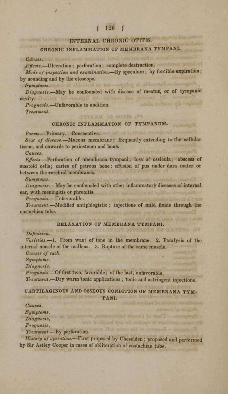 INTERNAL CHRONIC OTITIS. CHRONIC INFLAMMATION OF MEMBRANA TYMPANI. Causes. Effects.—Ulceration ; perforation ; complete destruction. Mode of inspection and examination.—By speculum ; by forcible expiration ; by sounding and by the otoscope. Symptoms. Diagnosis.—May be confounded with disease of meatus, or of tympanic cavity. Prognosis.—Unfavorable to audition. Treatment. CHRONIC INFLAMMATION OF TYMPANUM. Forms.—Primary. Consecutive. Seat of disease.—Mucous membrane ; frequently extending to the cellular tissue, and onwards to periosteum and bone. Causes. Effects.—Perforation of membrana tympani; loss of ossicula; abscess of mastoid cells; caries of petrous bone; effusion of pus under dura mater or between the cerebral membranes. Symptoms. Diag?iosis.—May be confounded with other inflammatory diseases of internal ear, with meningitis or phrenitis. Prognosis.—Unfavorable. Treatment.—Modified antiphlogistic ; injections of mild fluids through the eustachian tube. RELAXATION OF MEMBRANA TYMPANI. Definition. Varieties.—1. From want of tone in the membrane. 2. Paralysis of the internal muscle of the malleus. 3. Rupture of the same muscle. Causes of each. Symptoms. Diagnosis. Prognosis.—Of first two, favorable; of the last, unfavorable. Treatment.—Dry warm tonic applications ; tonic and astringent injections. CARTILAGINOUS AND OSSEOUS CONDITION OF MEMBRANA TYM- PANI. Causes. Symptoms. Diagnosis, Prognosis. Treatment.—By perforation. History of operation.—First proposed by Cheselden; proposed and performed by Sir Astley Cooper in cases of obliteration of eustachian tube.