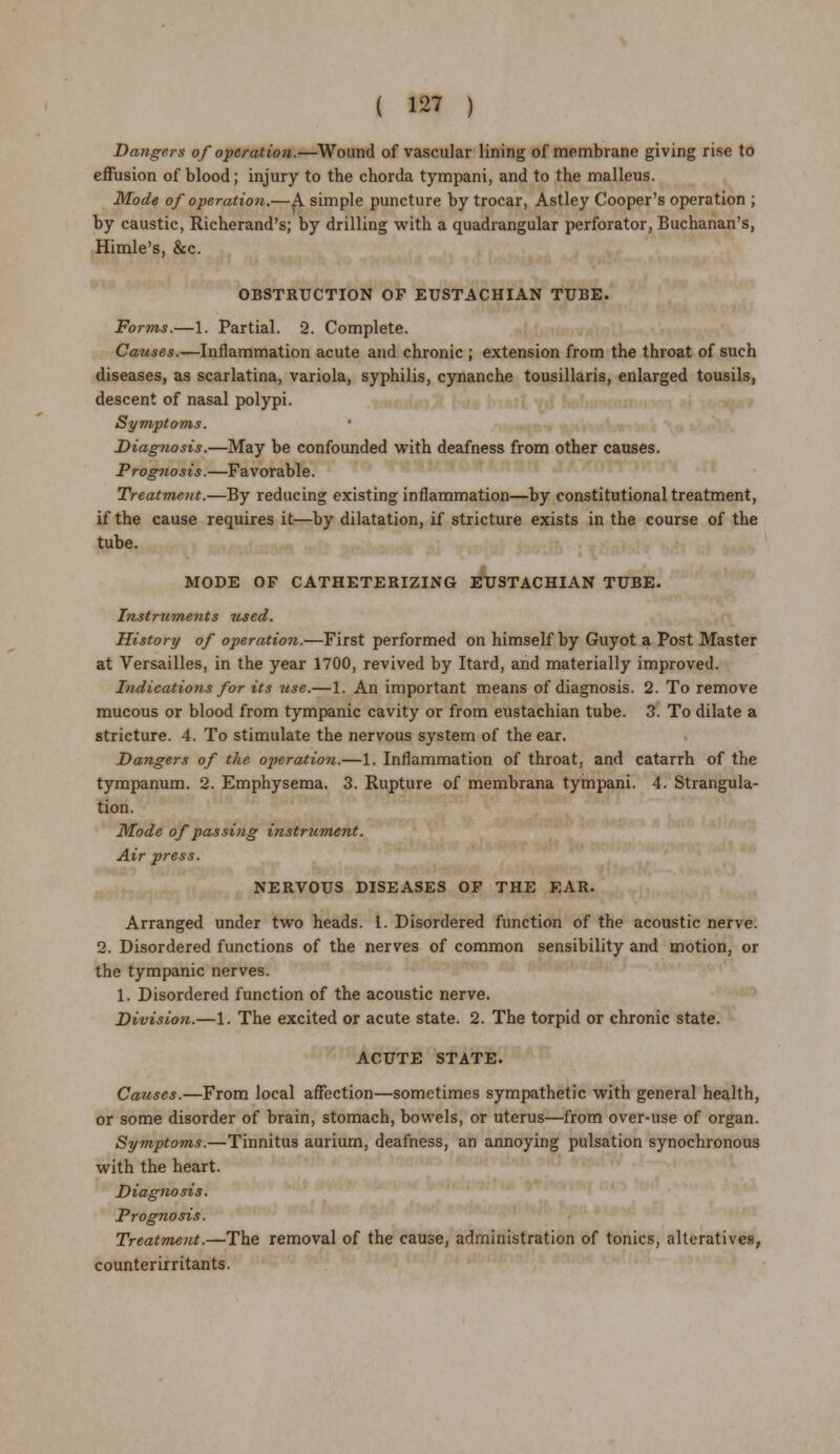 Dangers of operation.—Wound of vascular lining of membrane giving rise to effusion of blood; injury to the chorda tympani, and to the malleus. Mode of operation.—A simple puncture by trocar, Astley Cooper's operation ; by caustic, Richerand's; by drilling with a quadrangular perforator, Buchanan's, Himle's, &c. OBSTRUCTION OF EUSTACHIAN TUBE. Forms.—1. Partial. 2. Complete. Causes.—Inflammation acute and chronic ; extension from the throat of such diseases, as scarlatina, variola, syphilis, cynanche tousillaris, enlarged tousils, descent of nasal polypi. Symptoms. Diagnosis.—May be confounded with deafness from other causes. Prognosis.—Favorable. Treatment.—By reducing existing inflammation—by constitutional treatment, if the cause requires it—by dilatation, if stricture exists in the course of the tube. MODE OF CATHETERIZING EUSTACHIAN TUBE. Instruments used. History of operation.—First performed on himself by Guyot a Post Master at Versailles, in the year 1700, revived by Itard, and materially improved. Indications for its use.—1. An important means of diagnosis. 2. To remove mucous or blood from tympanic cavity or from eustachian tube. 3. To dilate a stricture. 4. To stimulate the nervous system of the ear. Dangers of the operation.—1. Inflammation of throat, and catarrh of the tympanum. 2. Emphysema. 3. Rupture of membrana tympani. 4. Strangula- tion. Mode of passing instalment. Air press. NERVOUS DISEASES OF THE EAR. Arranged under two heads. 1. Disordered function of the acoustic nerve. 2. Disordered functions of the nerves of common sensibility and motion, or the tympanic nerves. 1. Disordered function of the acoustic nerve. Division.—1. The excited or acute state. 2. The torpid or chronic state. ACUTE STATE. Causes.—From local affection—sometimes sympathetic with general health, or some disorder of brain, stomach, bowels, or uterus—from over-use of organ. Symptoms.—Tinnitus aurium, deafness, an annoying pulsation synochronous with the heart. Diagnosis. Prognosis. Treatment.—The removal of the cause, administration of tonics, alteratives, counterirritants.