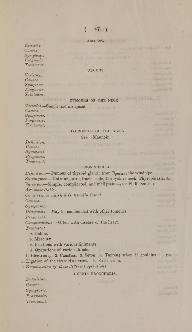 ( 1*7 ) ABSCESS. Varieties. Causes. Symptoms. Prognosis Treatment. ULCERS. Varieties. Causes. Symptoms. Prognosis. Treatment. TUMOURS OF THE NECK. Varieties.—Simple and malignant. Causes. Symptoms. Prognosis. Treatment. HYDROCELE OF THE NECK. See  Maunoir. Definition. Causes. Symptoms. Prognosis. Treatment. BRONCHOCELE. Definition.—Tumour of thyroid gland ; from Bpoixoj the windpipe. Synonym.es.—Gotre or goitre, tracheocele, Derbyshire neck, Thyrophrasia, &c. Varieties.—Simple, complicated, and malignant—(see N. R. Smith.) Age most liable. Countries in which it is usiially found. Causes. Symptoms. Diagnosis.—May be confounded with other tumours. Prognosis. Complications.—Often with disease of the heart. Treatment. a. Iodine. b. Mercury. c. Frictions with various liniments. d. Operations of various kinds. 1. Electricity. 2. Caustics. 3. Seton. 4. Tapping when it contains a cy&t. r>. Ligation of the thyroid arteries. 6. Extirpation. Examination of these different operations. HERNIA BRONCHALIS. Definition. Causes. Symptoms. Prognosis.