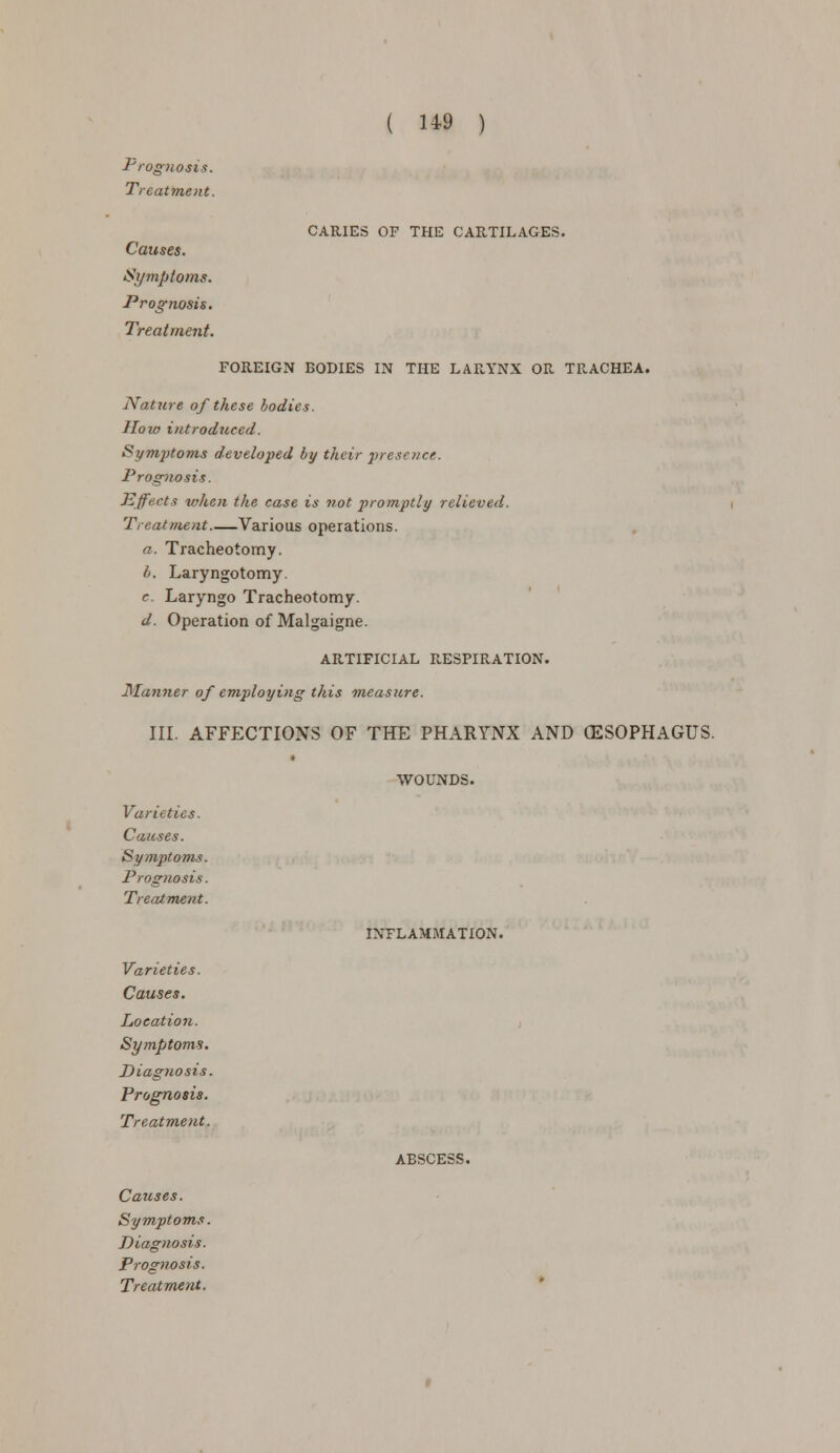 CARIES OF THE CARTILAGES. Prognosis. Treatment. Causes. Symptoms. Prognosis. Treatment. FOREIGN BODIES IN THE LAF..YNX OR TRACHEA. Nature of these bodies. How introduced. Symptoms developed by their presence. Prognosis. Effects when the case is not promptly relieved. Treatment Various operations. a. Tracheotomy. b. Laryngotomy. c. Laryngo Tracheotomy. d. Operation of Malgaigne. ARTIFICIAL FcESPIRATION. Manner of employing this -measure. III. AFFECTIONS OF THE PHARYNX AND OESOPHAGUS. WOUNDS Varieties. Causes. Symptoms. Prognosis. Treatment. Varieties. Causes. Location. Symptoms. Diagnosis. Prognosis. Treatment. Causes. Symptoms. Diagnosis. Prognosis. Treatment. INFLAMMATION. ABSCESS.