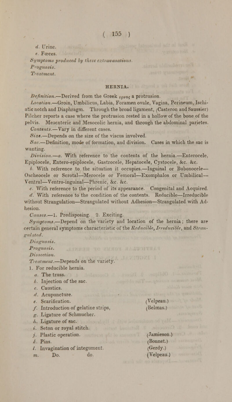 d. Urine. e. Fceces. Symptoms produced by these extravasations. Prognosis. Treatment. HERNIA. Definition.—Derived from the Greek f proj a protrusion. Location.—Groin, Umbilicus, Labia, Foramen ovale, Vagina, Perineum, Ischi- atic notch and Diaphragm. Through the broad ligament, (Casteron and Saussier) Pilcher reports a case where the protrusion rested in a hollow of the bone of the pelvis. Mesenteric and Mesocolic hernia, and through the abdominal parietes. Contents.—Vary in different cases. Size.—Depends on the size of the viscus involved. Sac.—Definition, mode of formation, and division. Cases in which the sac is wanting. Division.—a. With reference to the contents of the hernia.—Enterocele, Epiplocele, Entero-epiplocele, Gastrocele, Hepatocele, Cystocele, &c. &c. b. With reference to the situation it occupies.—Inguinal or Bubonocele— Oscheocele or Scrotal—Merocele or Femoral—Exomphalos or Umbilical— Veatral—Ventro-inguinal—Phrenic, &c. &c. c. With reference to the period of its appearance. Congenital and Acquired. d. With reference to the condition of the contents. Reducible—Irreducible without Strangulation—Strangulated without Adhesion—Strangulated with Ad- hesion. Causes.— 1. Predisposing. 2. Exciting. Symptoms.—Depend on the variety and location of the hernia; there are certain general symptoms characteristic of the Reducible, Irreducible, and Stran- gulated. Diagnosis. Prognosis. Dissection. Treatment.—Depends on the variety. 1. For reducible hernia. a. The truss. I>. Injection of the sac. c. Caustics. d. Acupuncture. e. Scarification. (Velpeau.) /. Introduction of gelatine strips, (Belmas.) g. Ligature of Schmucher. k. Ligature of sac. t. Seton or royal stitch. j. Plastic operation. (Jamieson.) &. Pins. (Bonnet.) /. Invagination of integument. (Gerdy.) m. Do. do. (Velpeau.)