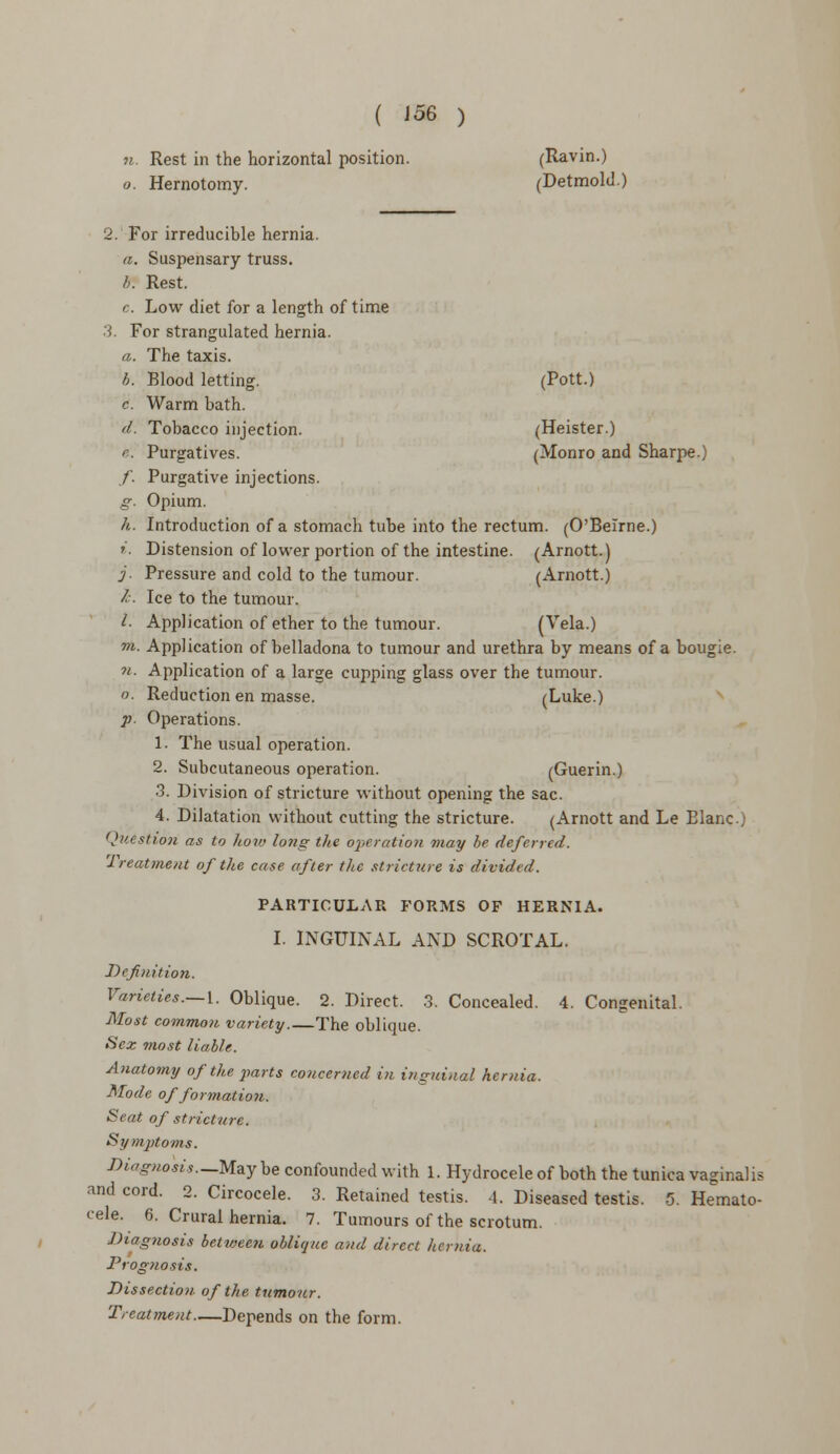 ( J56 ) Rest in the horizontal position. (Ravin.) Hernotomy. (Detmold.) 2. For irreducible hernia. a. Suspensary truss. b*. Rest. c. Low diet for a length of time 3. For strangulated hernia. a. The taxis. b. Blood letting. (Pott.) c. Warm bath. d. Tobacco injection. (Heister.) e. Purgatives. (Monro and Sharpe.) f. Purgative injections. g. Opium. h. Introduction of a stomach tube into the rectum. (O'Belrne.) »'. Distension of lower portion of the intestine. (Arnott.) j. Pressure and cold to the tumour. (Arnott.) /-. Ice to the tumour. I. Application of ether to the tumour. (Vela.) 7>i. Application of belladona to tumour and urethra by means of a bougie. n. Application of a large cupping glass over the tumour. o. Reduction en masse. (Luke.) p. Operations. 1- The usual operation. 2. Subcutaneous operation. (Guerin.) 3. Division of stricture without opening the sac. 4. Dilatation without cutting the stricture. (Arnott and Le Elanc.) Question as to how long the operation may be deferred. Treatment of the case after the stricture is divided. PARTICULAR FORMS OF HERNIA. I. INGUINAL AND SCROTAL. Definition. Varieties.— 1. Oblique. 2. Direct. 3. Concealed. 4. Congenital. Most common variety.—The oblique. Sex most liable. Anatomy of the parts concerned in inguinal hernia. Mode offormatio?i. Seat of stricture. Symptoms. Diagnosis.-May be confounded with 1. Hydrocele of both the tunica vaginalis and cord. 2. Circocele. 3. Retained testis. 4. Diseased testis. 5. Hemato- cele. 6. Crural hernia. 7. Tumours of the scrotum. Diagnosis between oblique and direct hernia. Prognosis. Dissection of the tumour. Treatment Depends on the form.