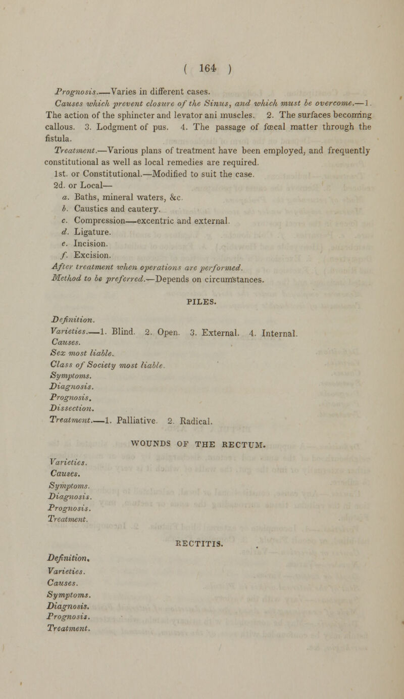 Prognosis Varies in different cases. Causes which prevent closure of the Sinus, and which must be overcome.— 1. The action of the sphincter and levator ani muscles. 2. The surfaces becoming callous. 3. Lodgment of pus. 4. The passage of fcecal matter through the fistula. Treatment.—Various plans of treatment have been employed, and frequently constitutional as well as local remedies are required. 1st. or Constitutional.—Modified to suit the case. 2d. or Local— a. Baths, mineral waters, &c. b. Caustics and cautery. c. Compression—excentric and external. d. Ligature. e. Incision. /. Excision. After treatment when operations are performed. Method to be ^re/mW.—Depends on circumstances. PILES. Definition. Varieties—1. Blind. 2. Open. 3. External. 4. Internal. Causes. Sex most liable. Class of Society most liable. Symptoms. Diagnosis. Prognosis, Dissection. Treatment 1. Palliative. 2. Radical. WOUNDS OF THE RECTUM. Varieties. Causes. Symptoms. Diagnosis. Prognosis. Treatment. Varieties. Prognosis. RECTITIS.