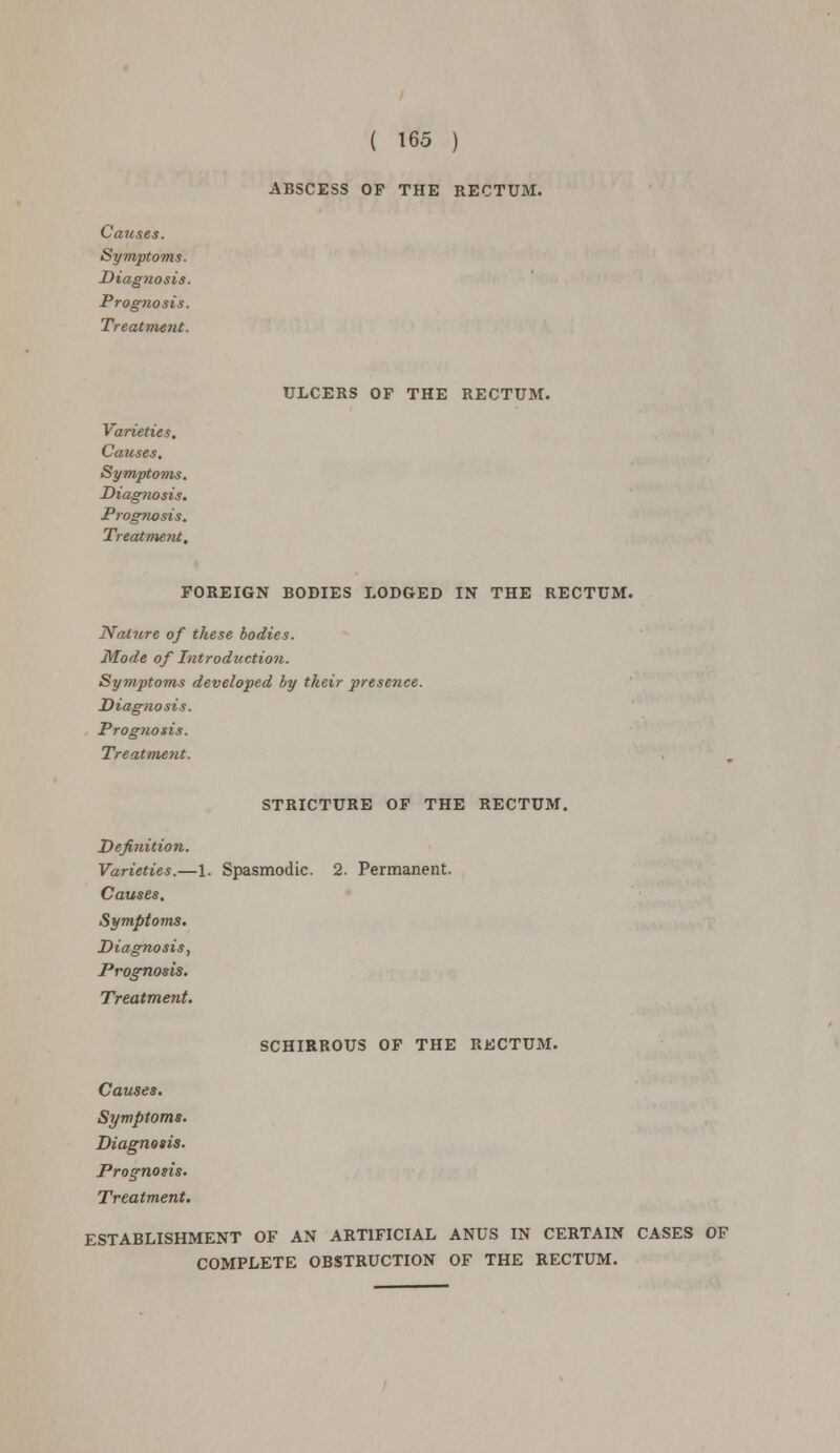 ABSCESS OP THE RECTUM. ULCERS OP THE RECTUM. Causes. Symptoms. Diagtiosis. Prognosis. Treatment. Varieties. Causes. Symptoms. Diag7iosis. Prognosis. Treatment, FOREIGN BODIES LODGED IN THE RECTUM. Nature of these bodies. Mode of Introduction. Symptoms developed by their presence. Diagnosis. Prog?tosis. Treatment. STRICTURE OF THE RECTUM. Definition. Varieties.—1. Spasmodic. 2. Permanent. Causes. Symptoms. Diagnosis, Prognosis. Treatment. SCHIRROUS OF THE RECTUM. Causes. Symptoms. Diagnosis. Prognosis. Treatment. ESTABLISHMENT OF AN ARTIFICIAL ANUS IN CERTAIN CASES OF COMPLETE OBSTRUCTION OF THE RECTUM.