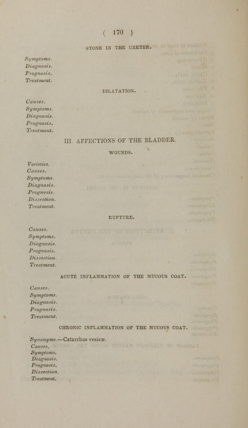 STONE IN THE URETER. Symptoms. Diagnosis. Prognosis. Treatment. Causes. Symptoms. Diagnosis. Prognosis. Treatment. Varieties. Causes. Symptoms. Diagnosis. Prognosis. Dissection. Treatment. Causes. Symptoms. Diagtwsis. Prognosis. Dissection. Treatment. DILATATION. III. AFFECTIONS OF THE BLADDER. WOUNDS. RUPTURE. ACUTE INFLAMMATION OF THE MUCOUS COAT. Causes. Symptoms. Diagnosis. Prognosis. Treatment. CHRONIC INFLAMMATION OF THE MUCOUS COAT. Synonyms.—Catarrhus vesicae. Causes. Symptoms. Diagnosis. Prognosis. Dissection.