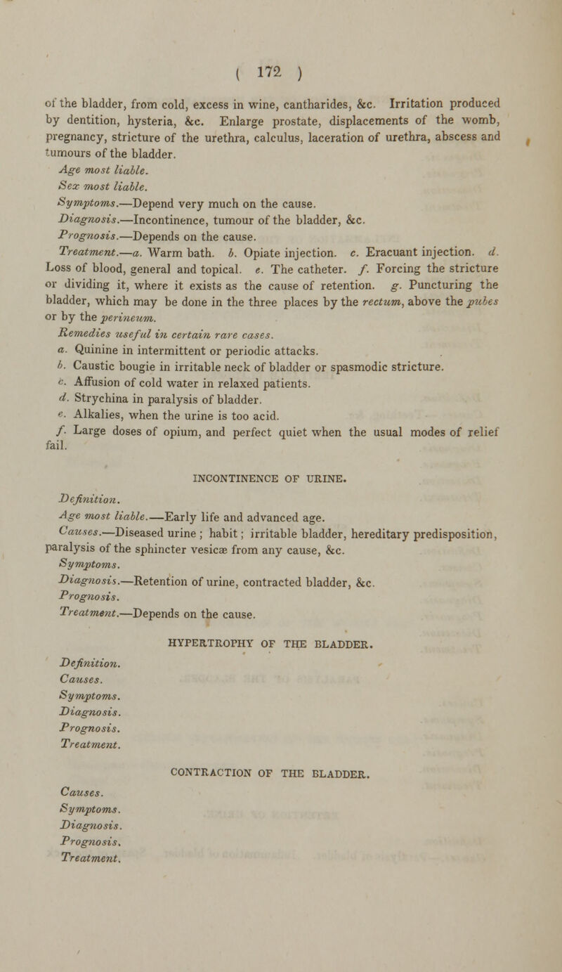 of the bladder, from cold, excess in wine, cantharides, &c. Irritation produced by dentition, hysteria, &c. Enlarge prostate, displacements of the womb, pregnancy, stricture of the urethra, calculus, laceration of urethra, abscess and tumours of the bladder. Age most liable. Sex most liable. Symptoms.—Depend very much on the cause. Diagnosis.—Incontinence, tumour of the bladder, &c. Prognosis.—Depends on the cause. Treatment.—a. Warm bath. b. Opiate injection, c. Eracuant injection, d. Loss of blood, general and topical, e. The catheter. /. Forcing the stricture or dividing it, where it exists as the cause of retention, g. Puncturing the bladder, which may be done in the three places by the rectum, above the pubes or by the perineum. Remedies useful in certain rare cases. a. Quinine in intermittent or periodic attacks. I). Caustic bougie in irritable neck of bladder or spasmodic stricture. '■■ Affusion of cold water in relaxed patients. d. Strychina in paralysis of bladder. '-. Alkalies, when the urine is too acid. /. Large doses of opium, and perfect quiet when the usual modes of relief fail. INCONTINENCE OF URINE. Definition. Age most liable.—Early life and advanced age. Caztses.—Diseased urine ; habit; irritable bladder, hereditary predisposition, paralysis of the sphincter vesicae from any cause, &c. Symptoms. Diagnosis.—Retention of urine, contracted bladder, &c. Prognosis. Treatment.—Depends on the cause. HYPERTROPHY OF THE BLADDER. Definition. Causes. Symptoms. Diagnosis. Prognosis. Treatment. Prognosis. CONTRACTION OF THE BLADDER.