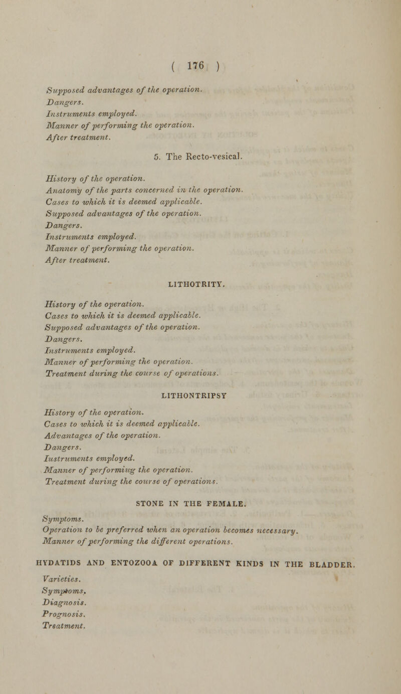 Supposed advantages of the operation. Dangers. Instruments employed. Manner of performing the operation. After treatment. 5. The Rectovesical. History of the operation. Anatomy of the parts concerned in the operation. Cases to which it is deemed applicable. Supposed advantages of the operation. Dangers. Instruments employed. Wanner of 'performing the operation. After treatment. LITHOTRITY. History of the operation. Cases to which it is deemed applicable. Supposed advantages of the operation. Dangers. Instruments employed. Manner of performing the operation. Treatment during the course of operations. LITHONTRIPSY History of the operation. Cases to which it is deemed applicable. Advantages of the operation. Dangers. Instruments employed. Manner of performing the operation. Treatment during the course of operations. STONE IN THE FEMALE. Symptoms. Operation to be preferred when an operation becomes necessary. Manner of performing the different operations. HYDATIDS AND ENTOZOOA OF DIFFERENT KINDS IN THE BLADDER. Varieties. Symptoms. Diagnosis. Prognosis.