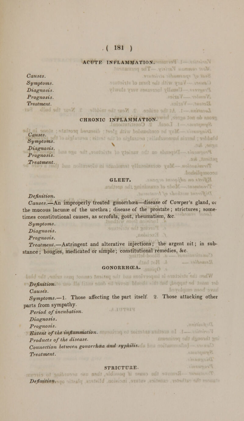 ACUTF INFLAMMATION. CHRONIC INFLAMMATION. Causes. Symptoms. Diagnosis. Prog7iosis. Treatment. Causes. Symptoms. Diagnosis. Prognosis. Treatment. GLEET. Definition. Causes.—An improperly treated gonorrhoea—disease of Cowper's gland, 01 the mucous lacunae of the urethra; disease of the prostate ; strictures; some- times constitutional causes, as scrofula, gout, rheumatism, &c. Symptoms. Diagnosis. Prognosis. Treatment.—Astringent and alterative injections; the argent nit; in sub- stance ; bougies, medicated or simple; constitutional remedies, &c. GONORRHOEA. Definition. Causes. Symptoms.—I. Those affecting the part itself, parts from sympathy. Period of incubation. Diagnosis. Prognosis. Extent of the inflammation. Products of the disease. Connection between gonorrhcea and syphilis. Treatment. 2. Those attacking other STRICTURE.