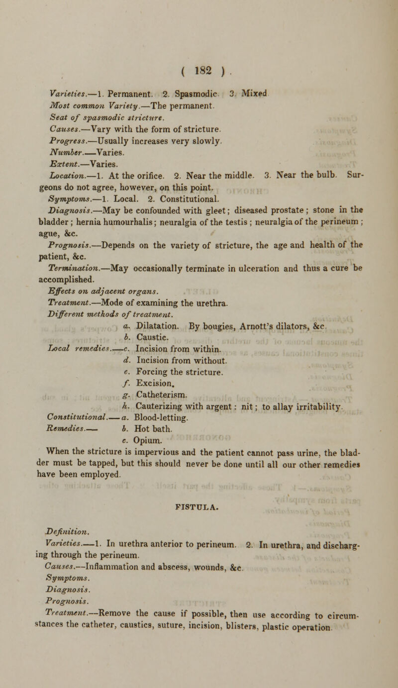 Varieties.—1. Permanent. 2. Spasmodic 3 Mixed Most common Variety.—The permanent Seat of spasmodic stricture. Causes.—Vary with the form of stricture. Progress.—Usually increases very slowly. Number Varies. Extent.—Varies. Location.—1. At the orifice. 2. Near the middle. 3. Near the bulb. Sur- geons do not agree, however, on this point. Symptoms.—1. Local. 2. Constitutional. Diagnosis.—May be confounded with gleet; diseased prostate; stone in the bladder; hernia humourhalis; neuralgia of the testis ; neuralgia of the perineum ; ague, &c. Prognosis.—Depends on the variety of stricture, the age and health of the patient, &c. Termination.—May occasionally terminate in ulceration and thus a cure be accomplished. Effects on adjacent organs. Treatment.—Mode of examining the urethra. Different methods of treatment. a. Dilatation. By bougies, Arnott's dilators, &c b. Caustic. Local remedies c. Incision from within. d. Incision from without. e. Forcing the stricture. /. Excision. g. Catheterism. h. Cauterizing with argent: nit; to allay irritability Constitutional.— a. Blood-letting. Remedies b. Hot bath. e. Opium. When the stricture is impervious and the patient cannot pass urine, the blad- der must be tapped, but this should never be done until all our other remedies have been employed. FISTULA. Definition. Varieties—1. In urethra anterior to perineum. 2. In urethra, and discharg- ing through the perineum. Causes.—Inflammation and abscess, wounds, &c Symptoms. Diagnosis. Prognosis. Treatment.—Remove the cause if possible, then use according to circum- stances the catheter, caustics, suture, incision, blisters, plastic operation