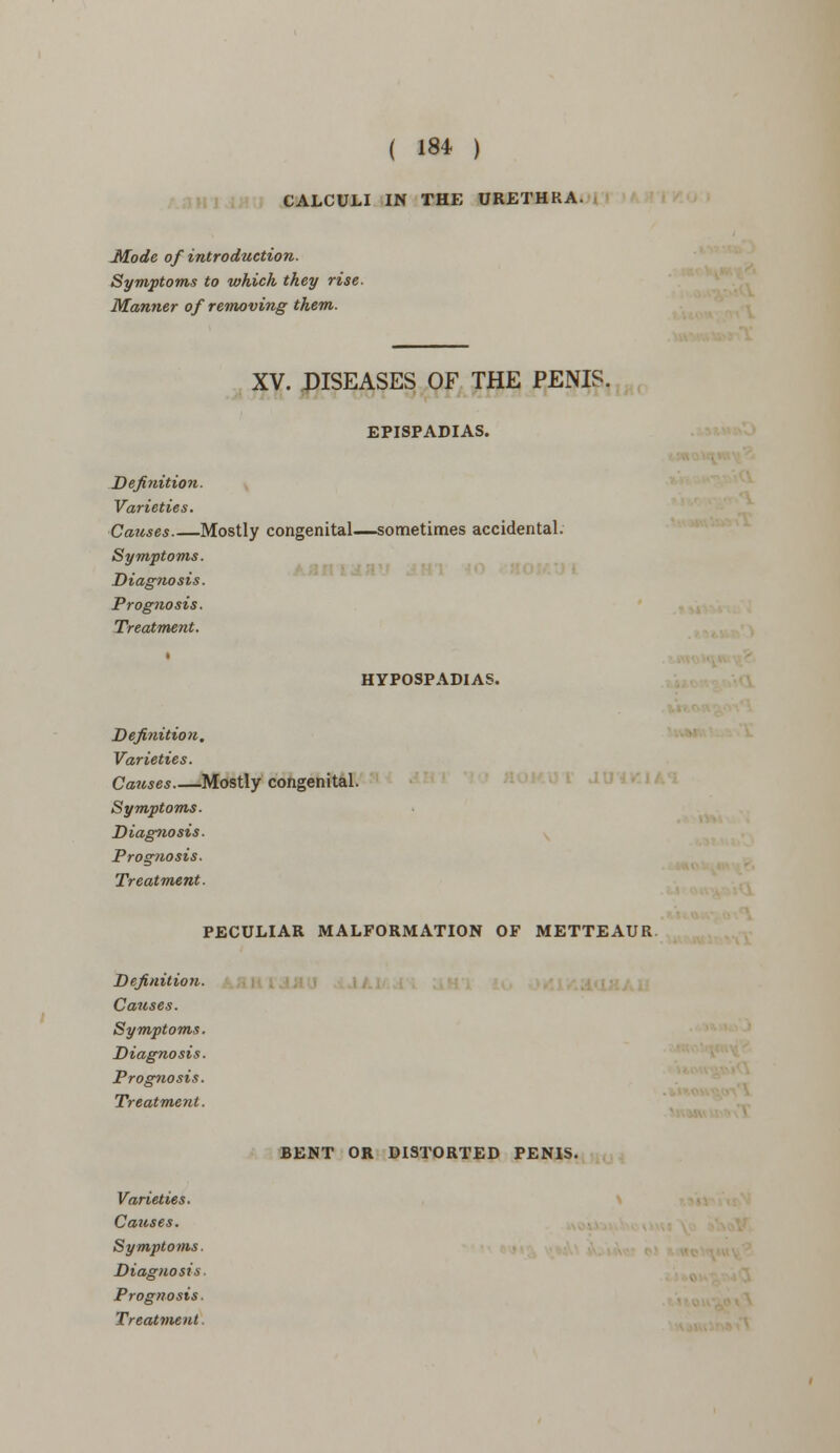 CALCULI IN THE URETHRA. Mode of introduction. Symptoms to which they rise- Manner of removing them. XV. DISEASES OF THE PENIS. EPISPADIAS. Definition. Varieties. Causes Mostly congenital—sometimes accidental. Symptoms. Diagnosis. Prognosis. Treatment. » HYPOSPADIAS. Definition. Varieties. Causes Mostly congenital. Symptoms. Diagnosis. Prognosis. Treatment. PECULIAR MALFORMATION OF METTEAUR Definition. Causes. Symptoms. Diagnosis. Prognosis. Treatment. BENT OR DISTORTED PENIS. Varieties. Causes. Symptoms. Diagnosis. Prognosis. Treatment,