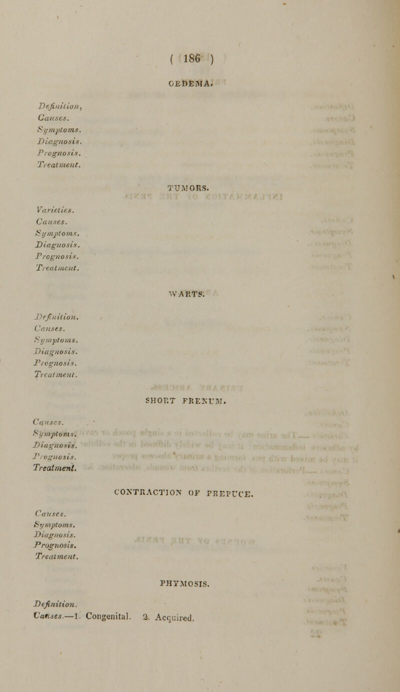 Causes. Symptoms. Diagnosis. Prognosis. Treatment. Varieties. Causes. Symptoms. Diagnosis. Prognosis, Treatment. Definition. < 'auses. Symptoms. Diagnosis. Prognosis. Treatment. ('anses. Symptoms* 'J os is. Prognosis. Treatment. Causes. Symptoms. Diagnosis. Prognosis. Treatment. ( 186 ) OEDEMA. 1 tXMORS. WARTS'. SHORT FRENUM. CONTRACTION OF PREPUCE. PHYMOSIS. Definition. Causes.—1. Congenital. 2. Acquired.