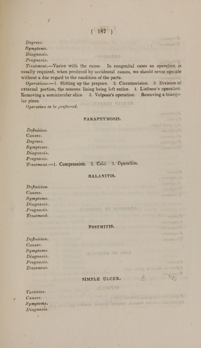 Degrees Symptoms. Diagnosis, Prognosis. Treatment.—Varies with the cause. In congenital cases an operation is usually required, when produced by accidental causes, we should never operate without a due regard to the condition of the parts. Operations*—1. Slitting up the prepuce. 2. Circumscision. 3, Division of external portion, the mucous lining being left entire. 4. Lisfrane's operation. Removing a semicircular slice. 5. Velpeau's operation. Removing a triangu- lar piece. Operation to he preferred. PARAPHIMOSIS. Definition. Causes. Degrees. Symptoms, Diagnosis. Prognosis. Treatment.—\. Compression, 2. Cold. 3. Operation. BALANITIS. Definition Causes. Symptoms. Diagnosis. Prognosis. Treatment. Definition. Causes. Symptoms. Diagnosis. Prognosis. Treatment. Posthitis, SIMPLE tfj.CEtt. Varieties. Causes. Symptoms. Diagnosis.
