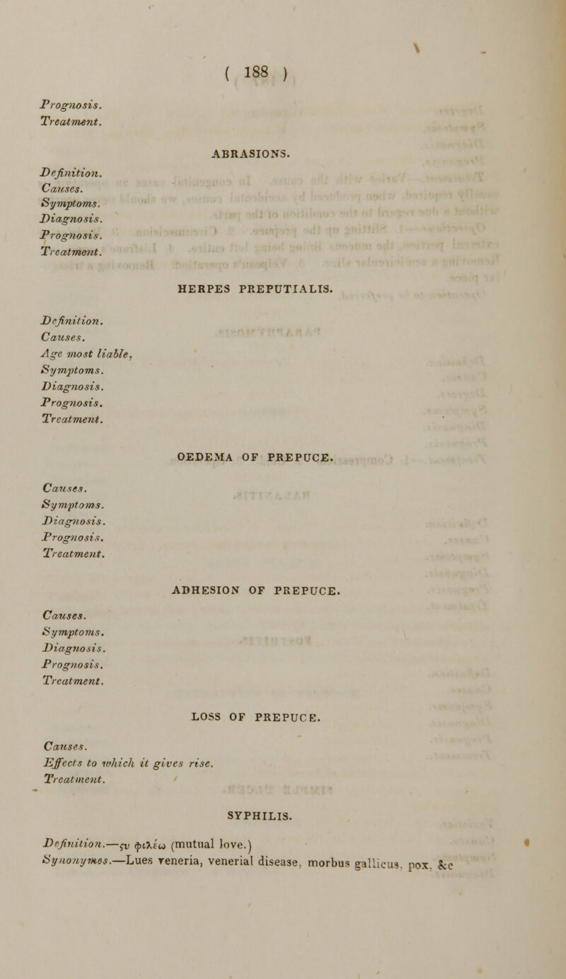 Prognosis. Treatment. Definition. Causes. Symptoms. Diagnosis. Prognosis. Treatment. Definition. Causes. Age most liable, Symptoms. Diagnosis. Prognosis. Treatment. Causes. Symptoms. Diagnosis. Prognosis. Treatment. Causes. Symptoms. Diagnosis. Prognosis. Treatment. 188 ABRASIONS. HERPES PREPUTIALS. OEDEMA OF PREPUCE. ADHESION OF PREPUCE. LOSS OF PREPUCE. Causes. Effects to which it gives rise. Treatment. SYPHILIS. Definition.—jv ^at'u (mutual love.) Synouymes.—Lues yeneria, venerial disease, morbus gallicus. pox. &c
