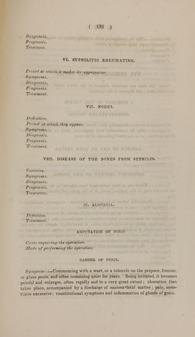 Jh i gnosis. Prognosis. Treat me/it. VI. SYPHILITIC RHEUMATISM. ' at which it male its appeura'-ce. Symptoms. J)i ignosis, - a sis. Treatment. VII. NODES. Definition. Period at irhich they appear. Symptoms. Diagnosis. Prognosis. Treatment. VIII. DISEASE OF THE BONES FROM SYPHILIS. Varieties. Symptoms. Diagnosis. Prognosis. Treatment. Definition. Treatment. IX. ALOPCECIA. AMPUTATION OF PENIS- Cases requiring the operation. Mode of performing the operation. CANCER OF PENIS. Symptoms. Commencing with a wart, or a tubercle on the prepuce, frenum, or glans penis, and often remaining quiet for years. Being irritated, it becomes painful and enlarges, often rapidly and to a very great extent; ulceration then takes place, accompanied by a discharge of sanious fetid matter; pain, some- times excessive; constitutional symptoms and inflammation of glands of groin.