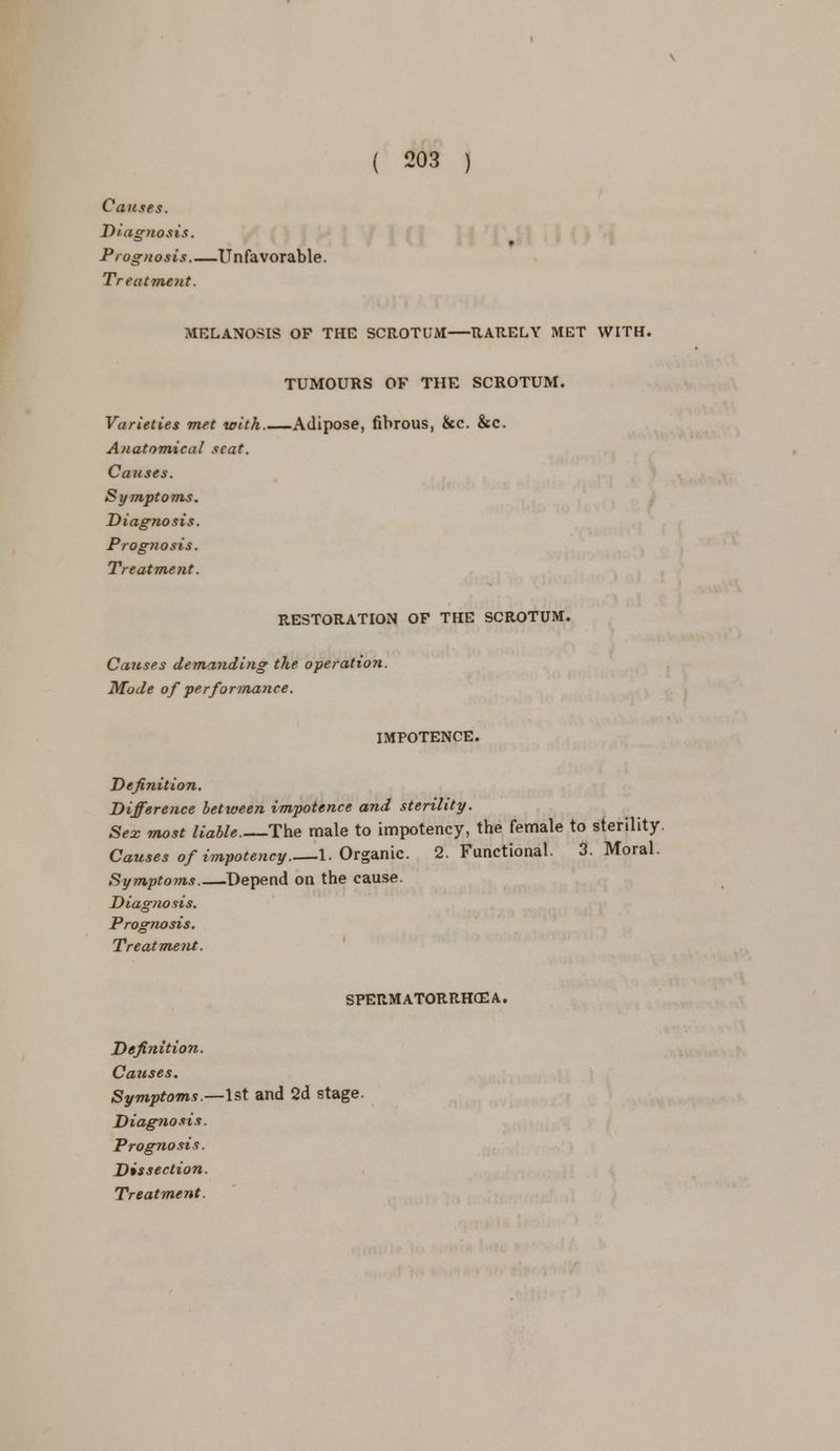 Causes. Diagnosis. Prognosis.—Unfavorable. Treatment. MELANOSIS OP THE SCROTUM RARELY MET WITH. TUMOURS OF THE SCROTUM. Varieties met with Adipose, fibrous, &c. &c. Anatomical scat. Causes. Symptoms. Diagnosis. Prognosis. Treatment. RESTORATION OF THE SCROTUM. Causes demaJiding the operation. Mode of performance. IMPOTENCE. Definition. Difference between impotence and sterility. Sex most liable The male to impotency, the female to sterility. Causes of impotency.—1. Organic. 2. Functional. 3. Moral. Symptoms Depend on the cause. Diagnosis. Prog7iosis. Treatment. SPERMATORRHEA. Definition. Causes. Symptoms.—1st and 2d stage Diagnosis. Prognosis. Dissection.