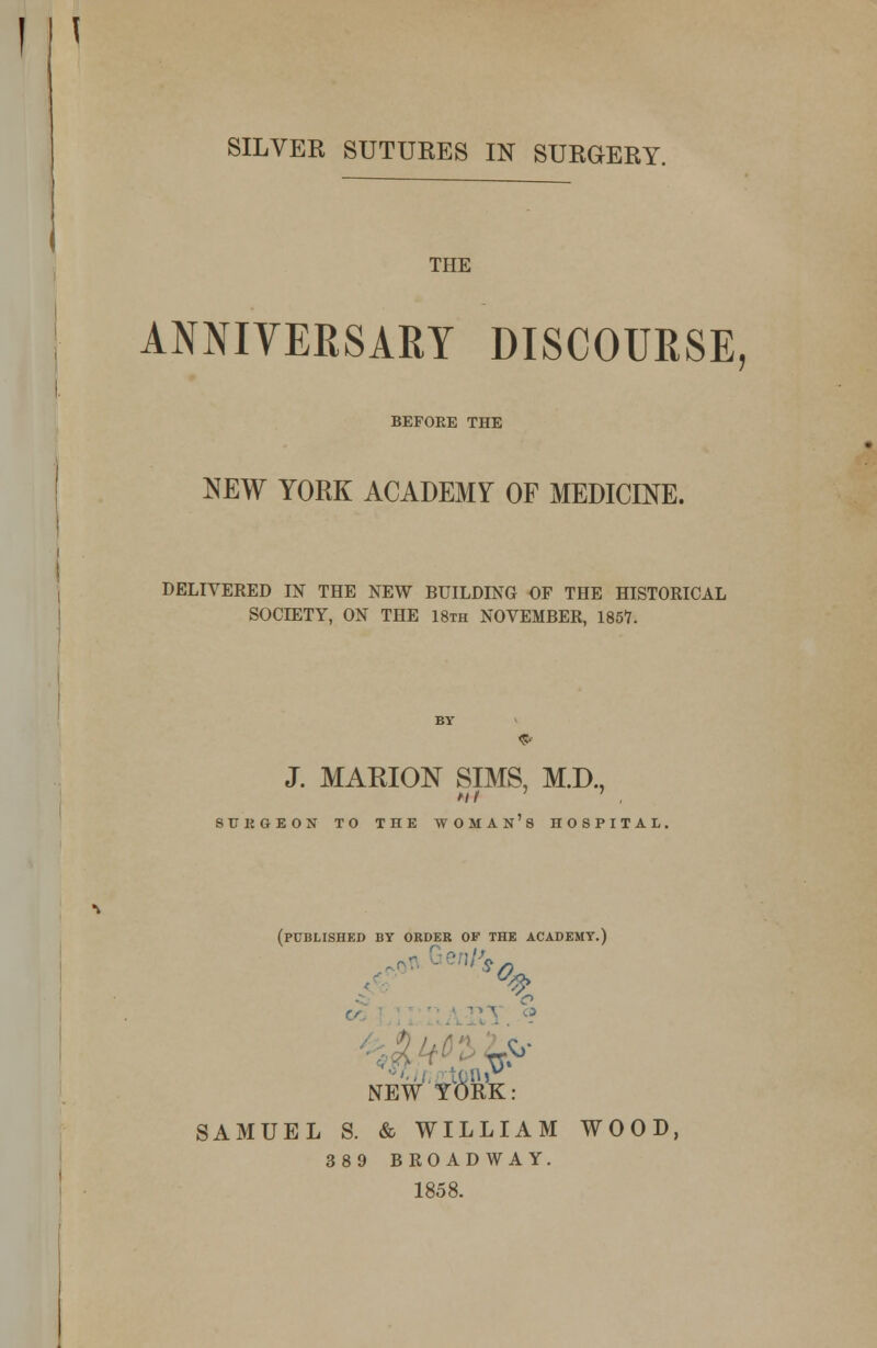 SILVER SUTURES IN SURGERY. THE ANNIVERSARY DISCOURSE, BEFORE THE NEW YORK ACADEMY OF MEDICINE. DELIVERED IN THE NEW BUILDING OF THE HISTORICAL SO0D3TY, ON THE 18th NOVEMBER, 1857. J. MARION SIMS, M.D., iIJKGEON TO THE WOMAN'S HOSPITAL, (PUBLISHED BY ORDER OF THE ACADEMY.) NEW YORK: SAMUEL S. & WILLIAM WOOD, 389 BROADWAY. 1858.