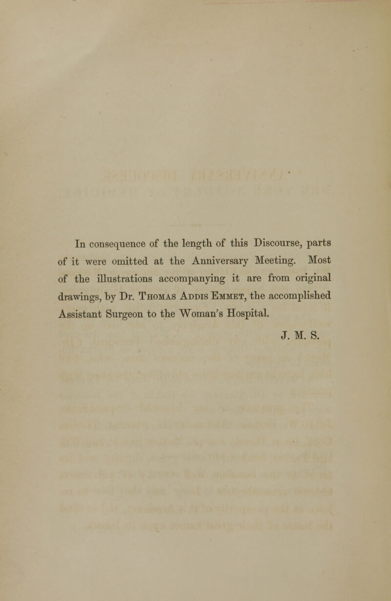 In consequence of the length of this Discourse, parts of it were omitted at the Anniversary Meeting. Most of the illustrations accompanying it are from original drawings, by Dr. Thomas Addis Emmet, the accomplished Assistant Surgeon to the Woman's Hospital. J. M. S.