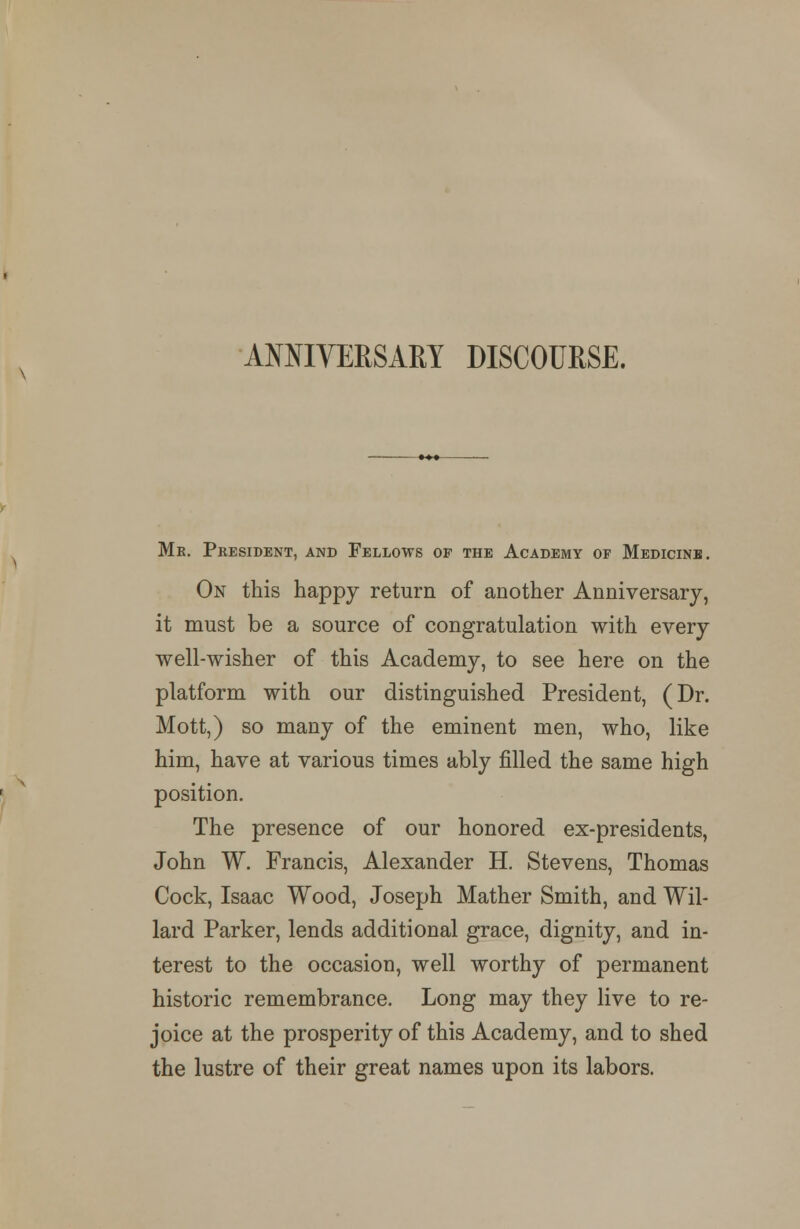 ANNIVERSARY DISCOURSE. Me. President, and Fellows of the Academy of Medicinb. On this happy return of another Anniversary, it must be a source of congratulation with every well-wisher of this Academy, to see here on the platform with our distinguished President, (Dr. Mott,) so many of the eminent men, who, like him, have at various times ably filled the same high position. The presence of our honored ex-presidents, John W. Francis, Alexander H. Stevens, Thomas Cock, Isaac Wood, Joseph Mather Smith, and Wil- lard Parker, lends additional grace, dignity, and in- terest to the occasion, well worthy of permanent historic remembrance. Long may they live to re- joice at the prosperity of this Academy, and to shed the lustre of their great names upon its labors.
