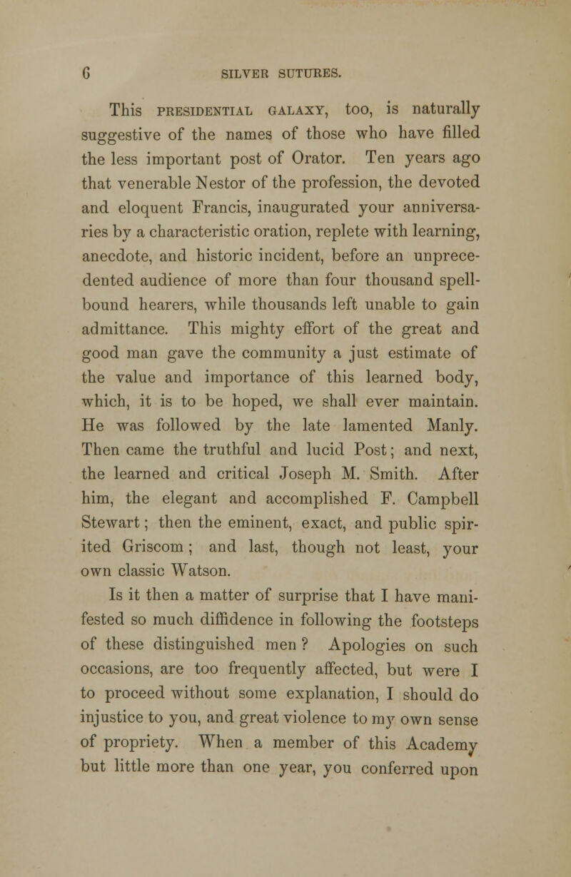 This presidential galaxy, too, is naturally suggestive of the names of those who have filled the less important post of Orator. Ten years ago that venerable Nestor of the profession, the devoted and eloquent Francis, inaugurated your anniversa- ries by a characteristic oration, replete with learning, anecdote, and historic incident, before an unprece- dented audience of more than four thousand spell- bound hearers, while thousands left unable to gain admittance. This mighty effort of the great and good man gave the community a just estimate of the value and importance of this learned body, which, it is to be hoped, we shall ever maintain. He was followed by the late lamented Manly. Then came the truthful and lucid Post; and next, the learned and critical Joseph M. Smith. After him, the elegant and accomplished F. Campbell Stewart; then the eminent, exact, and public spir- ited Griscom; and last, though not least, your own classic Watson. Is it then a matter of surprise that I have mani- fested so much diffidence in following the footsteps of these distinguished men ? Apologies on such occasions, are too frequently affected, but were I to proceed without some explanation, I should do injustice to you, and great violence to my own sense of propriety. When a member of this Academy but little more than one year, you conferred upon
