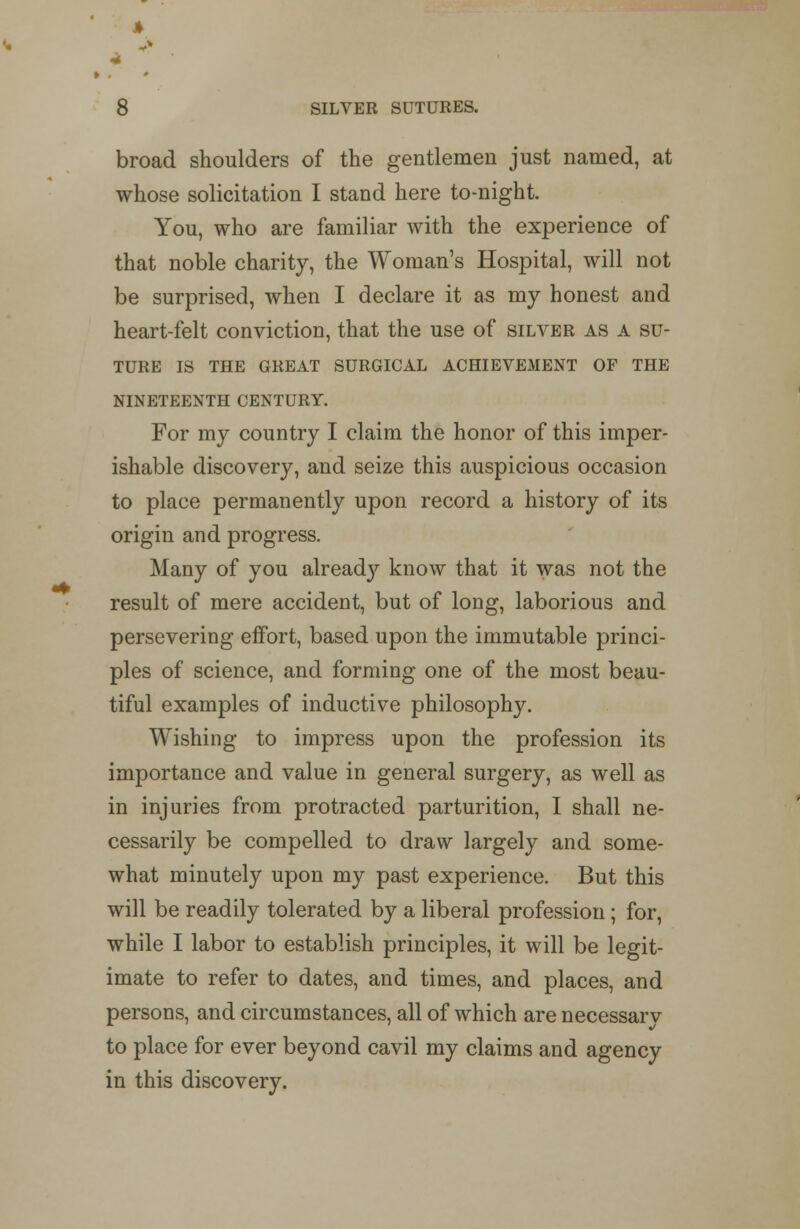 ft 4 8 SILVER SUTURES. broad shoulders of the gentlemen just named, at whose solicitation I stand here to-night. You, who are familiar with the experience of that noble charity, the Woman's Hospital, will not be surprised, when I declare it as my honest and heart-felt conviction, that the use of silver as a su- ture IS THE GREAT SURGICAL ACHIEVEMENT OF THE NINETEENTH CENTURY. For my country I claim the honor of this imper- ishable discovery, and seize this auspicious occasion to place permanently upon record a history of its origin and progress. Many of you already know that it was not the result of mere accident, but of long, laborious and persevering effort, based upon the immutable princi- ples of science, and forming one of the most beau- tiful examples of inductive philosophy. Wishing to impress upon the profession its importance and value in general surgery, as well as in injuries from protracted parturition, I shall ne- cessarily be compelled to draw largely and some- what minutely upon my past experience. But this will be readily tolerated by a liberal profession; for, while I labor to establish principles, it will be legit- imate to refer to dates, and times, and places, and persons, and circumstances, all of which are necessary to place for ever beyond cavil my claims and agency in this discovery.