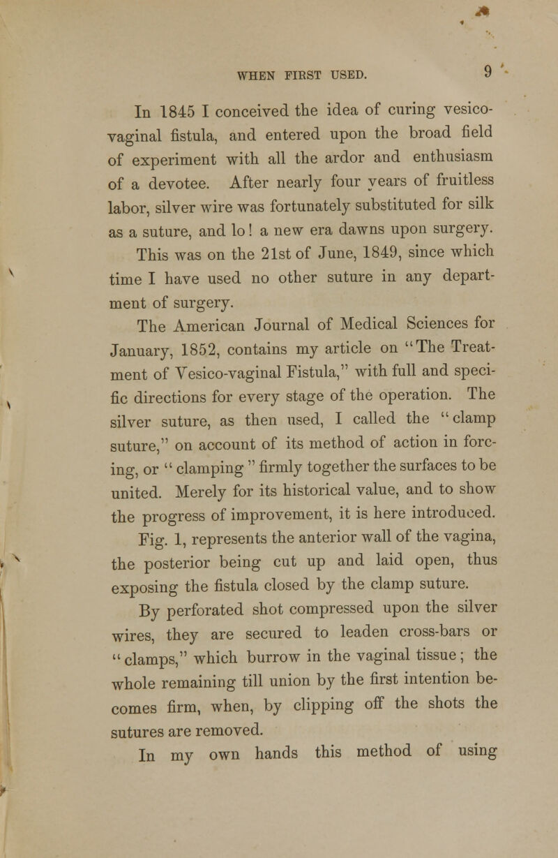 WHEN FIRST USED. In 1845 I conceived the idea of curing vesico- vaginal fistula, and entered upon the broad field of experiment with all the ardor and enthusiasm of a devotee. After nearly four years of fruitless labor, silver wire was fortunately substituted for silk as a suture, and lo! a new era dawns upon surgery. This was on the 21st of June, 1849, since which time I have used no other suture in any depart- ment of surgery. The American Journal of Medical Sciences for January, 1852, contains my article on The Treat- ment of Vesico-vaginal Fistula, with full and speci- fic directions for every stage of the operation. The silver suture, as then used, I called the clamp suture, on account of its method of action in forc- ing, or  clamping  firmly together the surfaces to be united. Merely for its historical value, and to show the progress of improvement, it is here introduced. Fig. 1, represents the anterior wall of the vagina, the posterior being cut up and laid open, thus exposing the fistula closed by the clamp suture. By perforated shot compressed upon the silver wires, they are secured to leaden cross-bars or  clamps, which burrow in the vaginal tissue; the whole remaining till union by the first intention be- comes firm, when, by clipping off the shots the sutures are removed. In my own hands this method of using