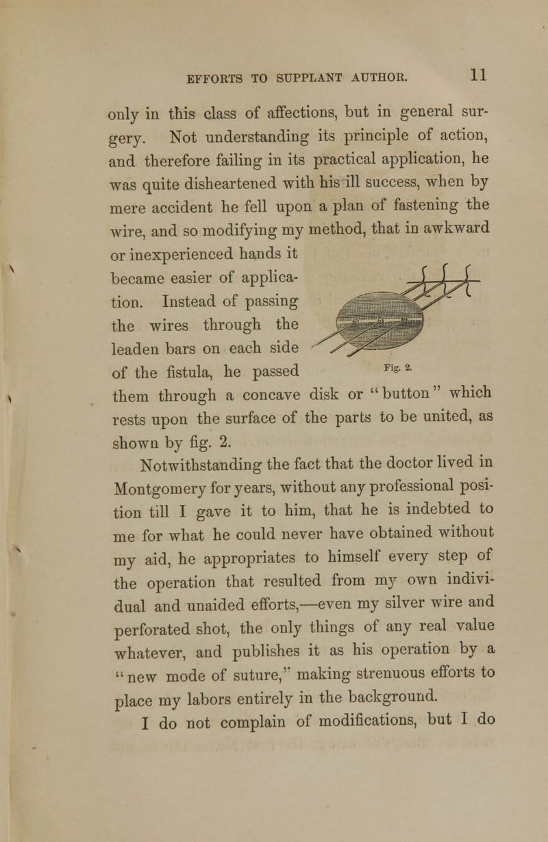 Fig. 2. only in this class of affections, but in general sur- gery. Not understanding its principle of action, and therefore failing in its practical application, he was quite disheartened with his ill success, when by mere accident he fell upon a plan of fastening the wire, and so modifying my method, that in awkward or inexperienced hands it became easier of applica- tion. Instead of passing the wires through the leaden bars on each side of the fistula, he passed them through a concave disk or button which rests upon the surface of the parts to be united, as shown by fig. 2. Notwithstanding the fact that the doctor lived in Montgomery for years, without any professional posi- tion till I gave it to him, that he is indebted to me for what he could never have obtained without my aid, he appropriates to himself every step of the operation that resulted from my own indivi- dual and unaided efforts,—even my silver wire and perforated shot, the only things of any real value whatever, and publishes it as his operation by a unew mode of suture,1' making strenuous efforts to place my labors entirely in the background. I do not complain of modifications, but I do