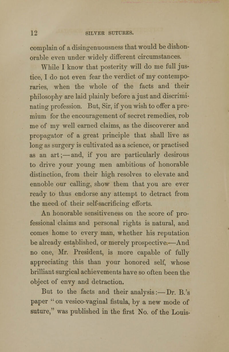 complain of a disingenuousness that would be dishon- orable even under widely different circumstances. While I know that posterity will do me full jus- tice, I do not even fear the verdict of my contempo- raries, when the whole of the facts and their philosophy are laid plainly before a just and discrimi- nating profession. But, Sir, if you wish to offer a pre- mium for the encouragement of secret remedies, rob me of my well earned claims, as the discoverer and propagator of a great principle that shall live as long as surgery is cultivated as a science, or practised as an art;—and, if you are particularly desirous to drive your young men ambitious of honorable distinction, from their high resolves to elevate and ennoble our calling, show them that you are ever ready to thus endorse any attempt to detract from the meed of their self-sacrificing efforts. An honorable sensitiveness on the score of pro- fessional claims and personal rights is natural, and comes home to every man, whether his reputation be already established, or merely prospective.—And no one, Mr. President, is more capable of fully appreciating this than your honored self, whose brilliant surgical achievements have so often been the object of envy and detraction. But to the facts and their analysis:—Dr. B.'s paper  on vesico-vaginal fistula, by a new mode of suture, was published in the first No. of the Louis-