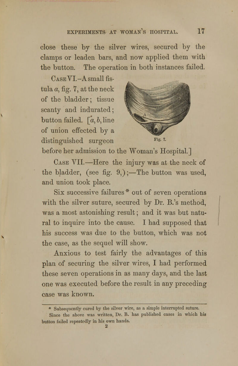 close these by the silver wires, secured by the clamps or leaden bars, and now applied them with the button. The operation in both instances failed. Case YI.-A small fis- tula a, fig. 7, at the neck of the bladder; tissue scanty and indurated; button failed, [a, 6, line of union effected by a distinguished surgeon before her admission to the Woman's Hospital.] Case VII.—Here the injury was at the neck of the bladder, (see fig. 9,);—The button was used, and union took place. Six successive failures * out of seven operations with the silver suture, secured by Dr. B.'s method, was a most astonishing result; and it was but natu- ral to inquire into the cause. I had supposed that his success was due to the button, which was not the case, as the sequel will show. Anxious to test fairly the advantages of this plan of securing the silver wires, I had performed these seven operations in as many days, and the last one was executed before the result in any preceding case was known. * Subsequently cured by the silver wire, as a simple interrupted suture. Since the above was written, Dr. B. has published cases in which his button failed repeatedly in his own hands. 2