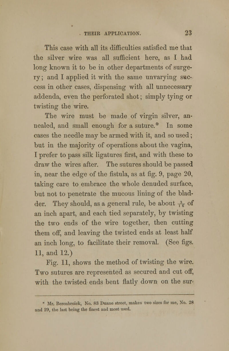 This case with all its difficulties satisfied me that the silver wire was all sufficient here, as I had long known it to be in other departments of surge- ry ; and I applied it with the same unvarying suc- cess in other cases, dispensing with all unnecessary addenda, even the perforated shot; simply tying or twisting the wire. The wire must be made of virgin silver, an- nealed, and small enough for a suture.* In some cases the needle may be armed with it, and so used; but in the majority of operations about the vagina, I prefer to pass silk ligatures first, and with these to draw the wires after. The sutures should be passed in, near the edge of the fistula, as at fig. 9, page 20, taking care to embrace the whole denuded surface, but not to penetrate the mucous lining of the blad- der. They should, as a general rule, be about T3T of an inch apart, and each tied separately, by twisting the two ends of the wire together, then cutting them off, and leaving the twisted ends at least half an inch long, to facilitate their removal. (See figs. 11, and 12.) Fig. 11, shows the method of twisting the wire. Two sutures are represented as secured and cut off, with the twisted ends bent flatly down on the sur- * Mr. Berenhroick, No. 83 Duane street, makes two sizes for me, No. 28 and 29, the last being the finest and most used.