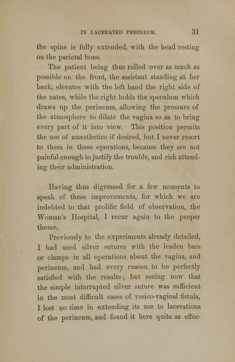 the spine is fully extended, with the head resting on the parietal bone. The patient being thus rolled over as much as possible on the front, the assistant standing at her back, elevates with the left hand the right side of the nates, while the right holds the speculum which draws up the perineum, allowing the pressure of the atmosphere to dilate the vagina so as to bring every part of it into view. This position permits the use of anaesthetics if desired, but I never resort to them in these operations, because they are not painful enough to justify the trouble, and risk attend- ing their administration. Having thus digressed for a few moments to speak of these improvements, for which we are indebted to that prolific field of observation, the Woman's Hospital, I recur again to the proper theme. Previously to the experiments already detailed, I had used silver sutures with the leaden bars or clamps in all operations about the vagina, and perineum, and had every reason to be perfectly satisfied with the results; but seeing now that the simple interrupted silver suture was sufficient in the most difficult cases of vesico-vaginal fistula, I lost no time in extending its use to lacerations of the perineum, and found it here quite as effec-