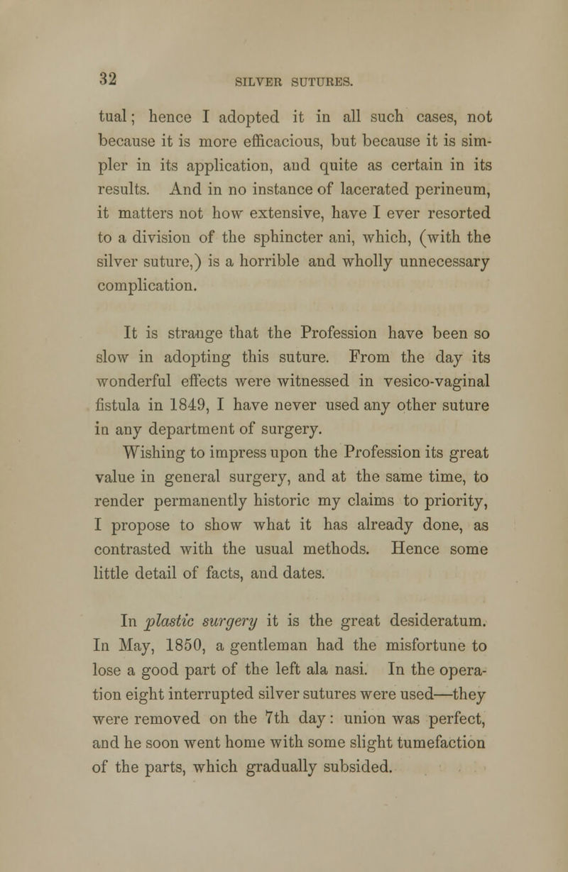 tual; hence I adopted it in all such cases, not because it is more efficacious, but because it is sim- pler in its application, and quite as certain in its results. And in no instance of lacerated perineum, it matters not how extensive, have I ever resorted to a division of the sphincter ani, which, (with the silver suture,) is a horrible and wholly unnecessary complication. It is strange that the Profession have been so slow in adopting this suture. From the day its wonderful effects were witnessed in vesico-vaginal fistula in 1849, I have never used any other suture in any department of surgery. Wishing to impress upon the Profession its great value in general surgery, and at the same time, to render permanently historic my claims to priority, I propose to show what it has already done, as contrasted with the usual methods. Hence some little detail of facts, and dates. In plastic surgery it is the great desideratum. In May, 1850, a gentleman had the misfortune to lose a good part of the left ala nasi. In the opera- tion eight interrupted silver sutures were used—they were removed on the 7th day: union was perfect, and he soon went home with some slight tumefaction of the parts, which gradually subsided.