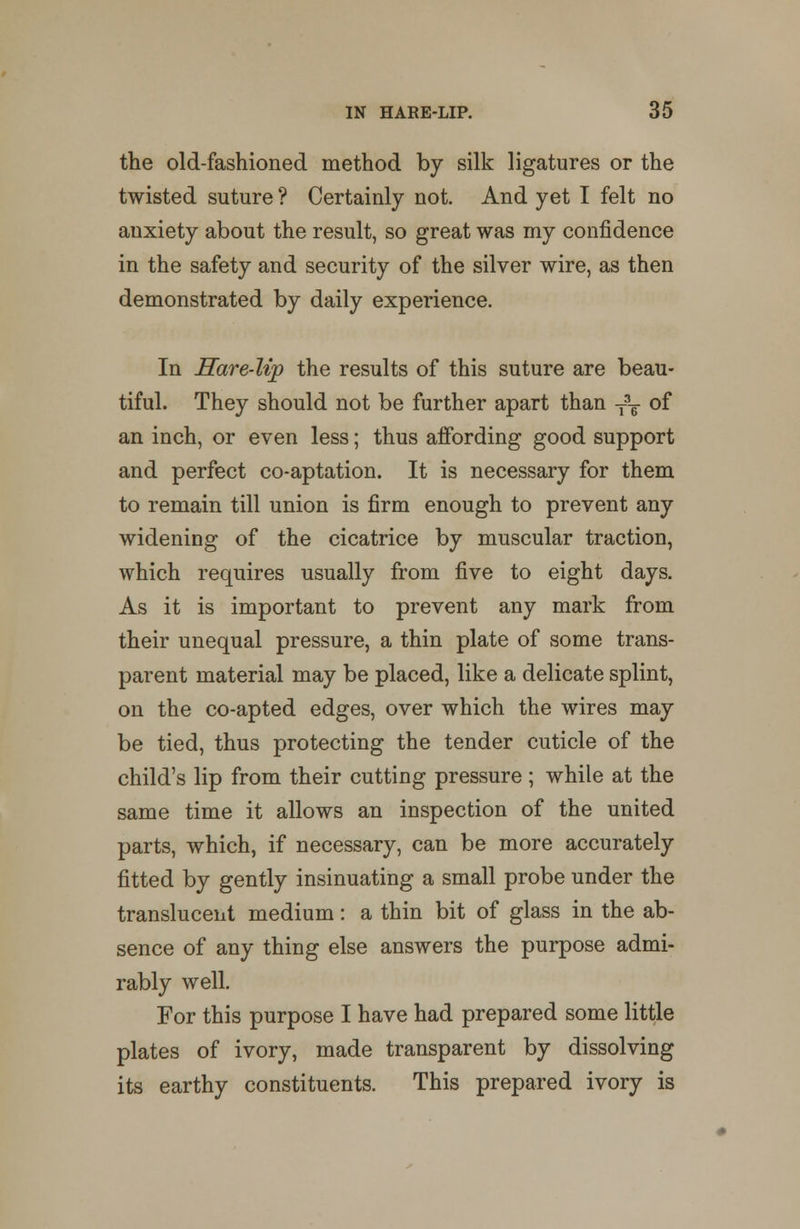 the old-fashioned method by silk ligatures or the twisted suture ? Certainly not. And yet I felt no anxiety about the result, so great was my confidence in the safety and security of the silver wire, as then demonstrated by daily experience. In Hare-lip the results of this suture are beau- tiful. They should not be further apart than T3T of an inch, or even less; thus affording good support and perfect co-aptation. It is necessary for them to remain till union is firm enough to prevent any widening of the cicatrice by muscular traction, which requires usually from five to eight days. As it is important to prevent any mark from their unequal pressure, a thin plate of some trans- parent material may be placed, like a delicate splint, on the co-apted edges, over which the wires may be tied, thus protecting the tender cuticle of the child's lip from their cutting pressure ; while at the same time it allows an inspection of the united parts, which, if necessary, can be more accurately fitted by gently insinuating a small probe under the translucent medium: a thin bit of glass in the ab- sence of any thing else answers the purpose admi- rably well. For this purpose I have had prepared some little plates of ivory, made transparent by dissolving its earthy constituents. This prepared ivory is