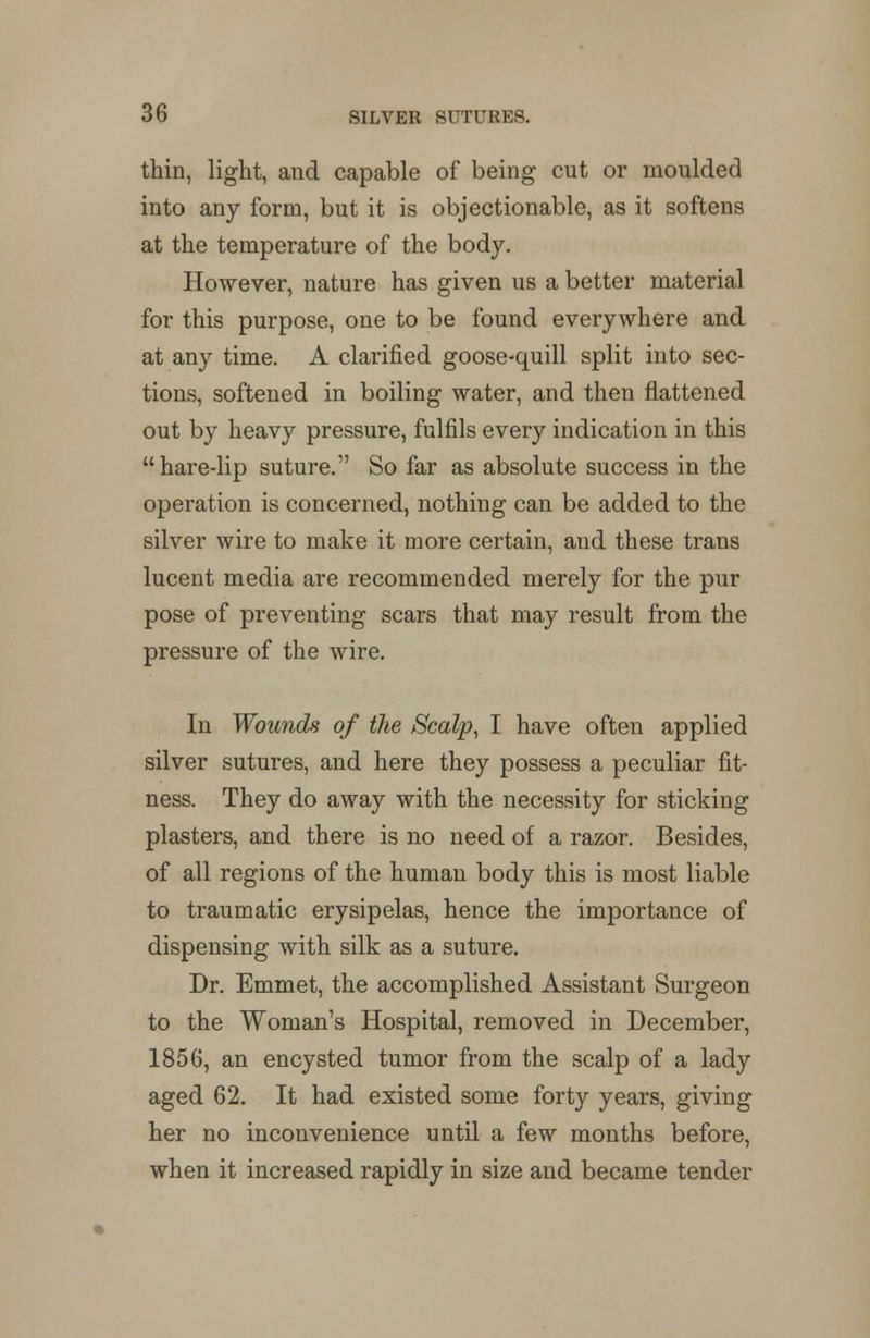 thin, light, and capable of being cut or moulded into any form, but it is objectionable, as it softens at the temperature of the body. However, nature has given us a better material for this purpose, one to be found everywhere and at any time. A clarified goose-quill split into sec- tions, softened in boiling water, and then flattened out by heavy pressure, fulfils every indication in this hare-lip suture. So far as absolute success in the operation is concerned, nothing can be added to the silver wire to make it more certain, and these trans lucent media are recommended merely for the pur pose of preventing scars that may result from the pressure of the wire. In Wounds of the Scalp, I have often applied silver sutures, and here they possess a peculiar fit- ness. They do away with the necessity for sticking plasters, and there is no need of a razor. Besides, of all regions of the human body this is most liable to traumatic erysipelas, hence the importance of dispensing with silk as a suture. Dr. Emmet, the accomplished Assistant Surgeon to the Woman's Hospital, removed in December, 1856, an encysted tumor from the scalp of a lady aged 62. It had existed some forty years, giving her no inconvenience until a few months before, when it increased rapidly in size and became tender