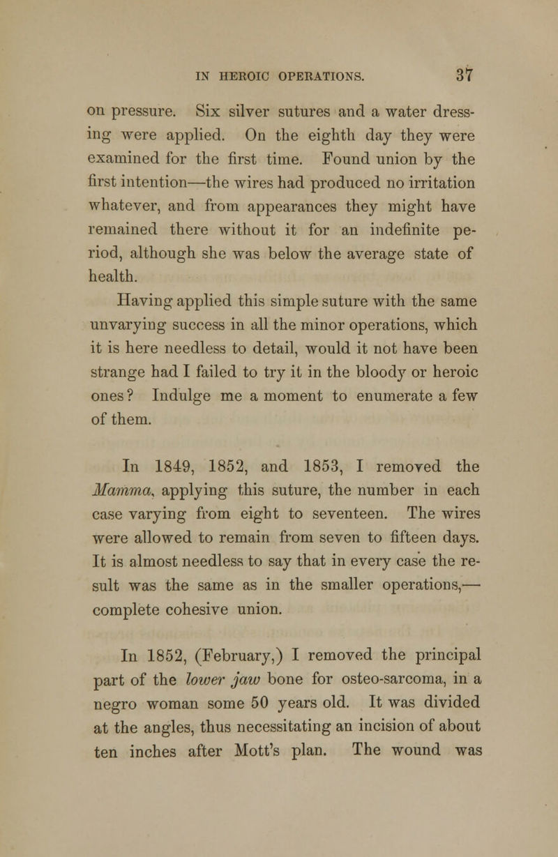 on pressure. Six silver sutures and a water dress- ing were applied. On the eighth day they were examined for the first time. Found union by the first intention—the wires had produced no irritation whatever, and from appearances they might have remained there without it for an indefinite pe- riod, although she was below the average state of health. Having applied this simple suture with the same unvarying success in all the minor operations, which it is here needless to detail, would it not have been strange had I failed to try it in the bloody or heroic ones ? Indulge me a moment to enumerate a few of them. In 1849, 1852, and 1853, I removed the Mamma, applying this suture, the number in each case varying from eight to seventeen. The wires were allowed to remain from seven to fifteen days. It is almost needless to say that in every case the re- sult was the same as in the smaller operations,— complete cohesive union. In 1852, (February,) I removed the principal part of the lower jaw bone for osteo-sarcoma, in a negro woman some 50 years old. It was divided at the angles, thus necessitating an incision of about ten inches after Mott's plan. The wound was