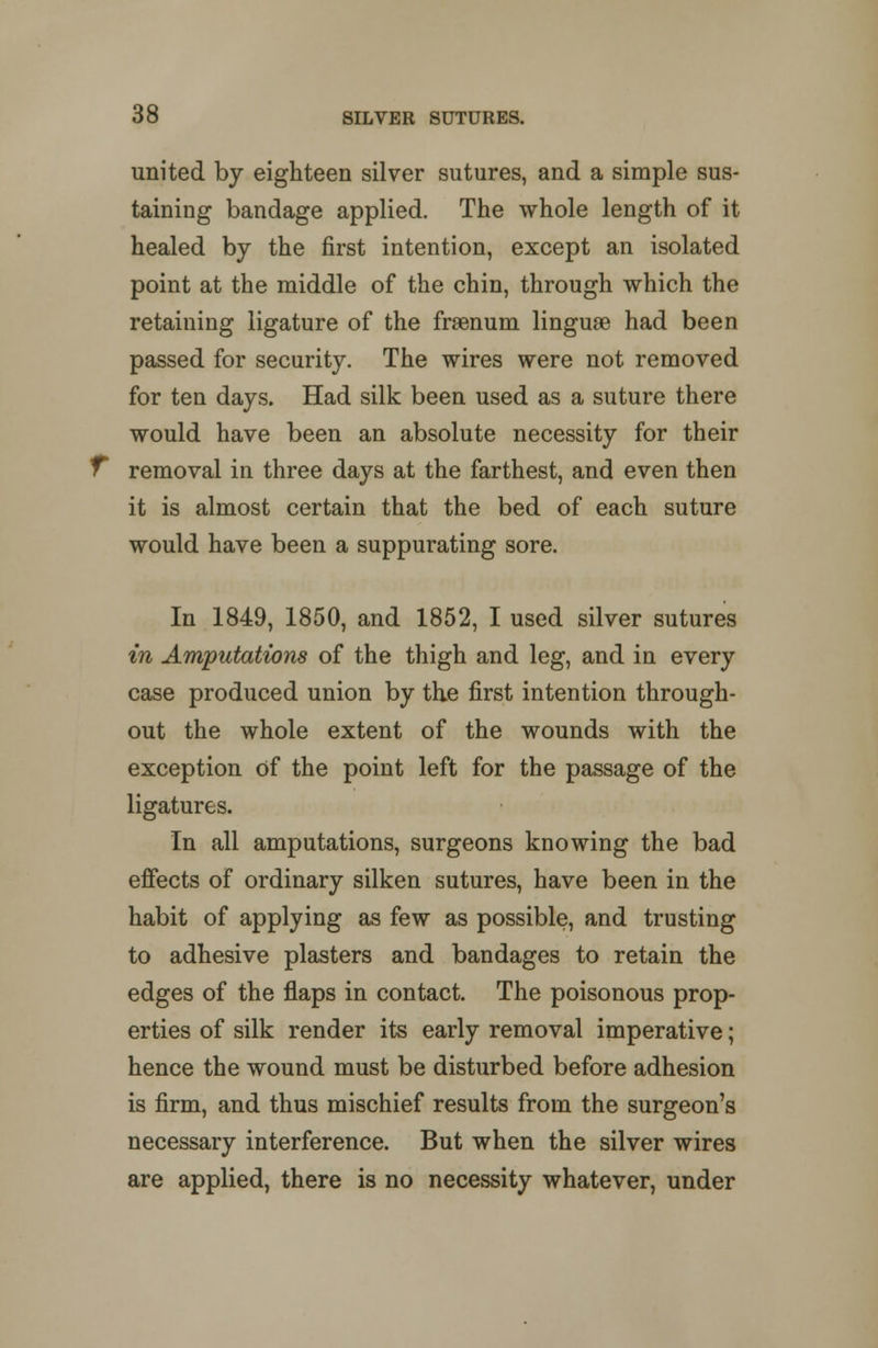 united by eighteen silver sutures, and a simple sus- taining bandage applied. The whole length of it healed by the first intention, except an isolated point at the middle of the chin, through which the retaining ligature of the fraenum linguae had been passed for security. The wires were not removed for ten days. Had silk been used as a suture there would have been an absolute necessity for their removal in three days at the farthest, and even then it is almost certain that the bed of each suture would have been a suppurating sore. In 1849, 1850, and 1852, I used silver sutures in Amputations of the thigh and leg, and in every case produced union by the first intention through- out the whole extent of the wounds with the exception of the point left for the passage of the ligatures. In all amputations, surgeons knowing the bad effects of ordinary silken sutures, have been in the habit of applying as few as possible, and trusting to adhesive plasters and bandages to retain the edges of the flaps in contact. The poisonous prop- erties of silk render its early removal imperative; hence the wound must be disturbed before adhesion is firm, and thus mischief results from the surgeon's necessary interference. But when the silver wires are applied, there is no necessity whatever, under