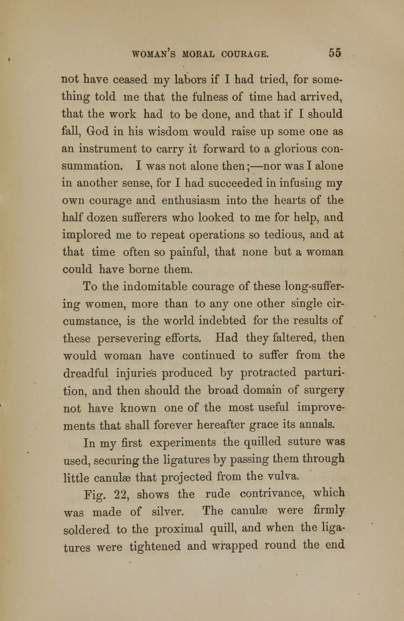 not have ceased my labors if I had tried, for some- thing told me that the fulness of time had arrived, that the work had to be done, and that if I should fall, God in his wisdom would raise up some one as an instrument to carry it forward to a glorious con- summation. I was not alone then;—nor was I alone in another sense, for I had succeeded in infusing my own courage and enthusiasm into the hearts of the half dozen sufferers who looked to me for help, and implored me to repeat operations so tedious, and at that time often so painful, that none but a woman could have borne them. To the indomitable courage of these long-suffer- ing women, more than to any one other single cir- cumstance, is the world indebted for the results of these persevering efforts. Had they faltered, then would woman have continued to suffer from the dreadful injuries produced by protracted parturi- tion, and then should the broad domain of surgery not have known one of the most useful improve- ments that shall forever hereafter grace its annals. In my first experiments the quilled suture was used, securing the ligatures by passing them through little canulae that projected from the vulva. Fig. 22, shows the rude contrivance, which was made of silver. The canulae were firmly soldered to the proximal quill, and when the liga- tures were tightened and wrapped round the end