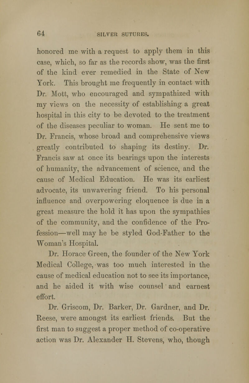 honored me with a request to apply them in this case, which, so far as the records show, was the first of the kind ever remedied in the State of New York. This brought me frequently in contact with Dr. Mott, who encouraged and sympathized with my views on the necessity of establishing a great hospital in this city to be devoted to the treatment of the diseases peculiar to woman. He sent me to Dr. Francis, whose broad and comprehensive views greatly contributed to shaping its destiny. Dr. Francis saw at once its bearings upon the interests of humanity, the advancement of science, and the cause of Medical Education. He was its earliest advocate, its unwavering friend. To his personal influence and overpowering eloquence is due in a great measure the hold it has upon the sympathies of the community, and the confidence of the Pro- fession—well may he be styled God-Father to the Woman's Hospital. Dr. Horace Green, the founder of the New York Medical College, was too much interested in the cause of medical education not to see its importance, and he aided it with wise counsel and earnest effort. Dr. Griscom, Dr. Barker, Dr. Gardner, and Dr. Reese, were amongst its earliest friends. But the first man to suggest a proper method of co-operative action was Dr. Alexander H. Stevens, who, though