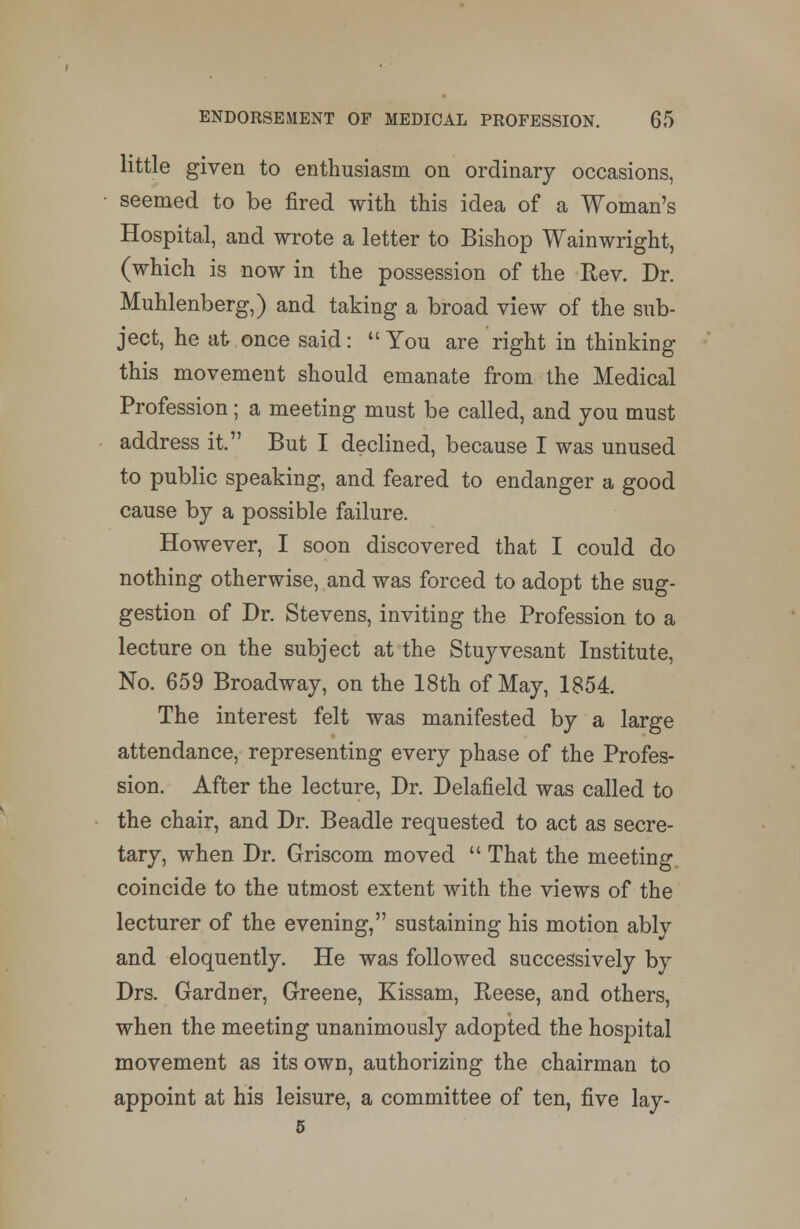 little given to enthusiasm on ordinary occasions, seemed to be fired with this idea of a Woman's Hospital, and wrote a letter to Bishop Wainwright, (which is now in the possession of the Rev. Dr. Muhlenberg,) and taking a broad view of the sub- ject, he at once said: You are right in thinking this movement should emanate from the Medical Profession; a meeting must be called, and you must address it. But I declined, because I was unused to public speaking, and feared to endanger a good cause by a possible failure. However, I soon discovered that I could do nothing otherwise, and was forced to adopt the sug- gestion of Dr. Stevens, inviting the Profession to a lecture on the subject at the Stuyvesant Institute, No. 659 Broadway, on the 18th of May, 1854. The interest felt was manifested by a large attendance, representing every phase of the Profes- sion. After the lecture, Dr. Delafield was called to the chair, and Dr. Beadle requested to act as secre- tary, when Dr. Griscom moved That the meeting, coincide to the utmost extent with the views of the lecturer of the evening, sustaining his motion ably and eloquently. He was followed successively by Drs. Gardner, Greene, Kissam, Reese, and others, when the meeting unanimously adopted the hospital movement as its own, authorizing the chairman to appoint at his leisure, a committee of ten, five lay-