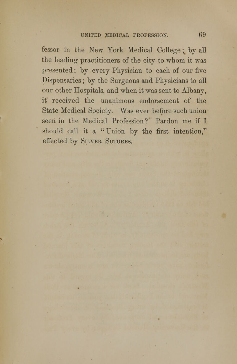fessor in the New York Medical College ;# by all the leading practitioners of the city to whom it was presented; by every Physician to each of our five Dispensaries; by the Surgeons and Physicians to all our other Hospitals, and when it was sent to Albany, it received the unanimous endorsement of the State Medical Society. Was ever before such union seen in the Medical Profession ? Pardon me if I should call it a Union by the first intention, effected by Silver Sutures.