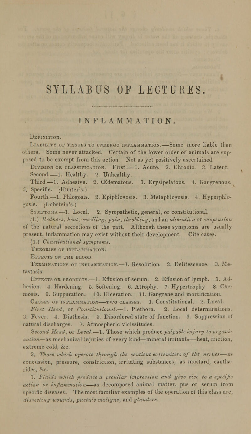 SYLLABUS OP LECTURES. INFLAMMATION. Definition. Liability of tissues to undergo inflammation.—Some more liable than others. Some never attacked. Certain of the lower order of animals are sup- posed to be exempt from this action. Not as yet positively ascertained. Division or classification. First.—1. Acute. 2. Chronic. 3. Latent. Second.—1. Healthy. 2. Unhealthy. Third.—1. Adhesive. 2. (Edematous. 3. Erysipelatous. -1. Gangrenous. 5. Specific. (Hunter's.) Fourth.—1. Phlogosis. 2. Epiphlogosis. 3. Metaphlogosis. 4. Hyperphlo- gosis. (Lobstein's.) Symptoms.—1. Local. 2. Sympathetic, general, or constitutional. (1.) Red?iess, heat, svjelling, pain, throbbing, and an alteration or suspension of the natural secretions of the part. Although these symptoms are usually present, inflammation may exist without their development. Cite cases. (1.) Constitutional symptoms. Theories of inflammation. Effects on the blood. Terminations of inflammation.—1. Resolution. 2. Delitescence. 3. Me- tastasis. Effects or products.—1. Effusion of serum. 2. Effusion of lymph. 3. -Ad- hesion. 4. Hardening. 5. Softening. 6. Atrophy. 7. Hypertrophy. 8. Che- mosis. 9. Suppuration. 10. Ulceration. 11. Gangrene anil mortification. Causes of inflammation—two classes. 1. Constitutional. 2. Local. First Head, or Constitutional.—1. Plethora. 2. Local determinations. :j. Fever. 4. Diathesis. 5. Disordered state of function. 6. Suppression of natural discharges. 7. Atmospheric vicissitudes. Second Head, or Local. — 1. Those which produce palpable injury to organi- zation—as mechanical injuries of every kind—mineral irritants—heat, friction, extreme cold, &c. 2. Those which operate through the sentient extremities of the nerves—as concussion, pressure, constriction, irritating substances, as mustard, cantha- rides, &c. 3. Fluids which produce a peculiar impression and give rise to a specific action or inflammation—as decomposed animal matter, pus or serum from specific diseases. The most familiar examples of the operation of this class are, dissecting wounds, pustule maligne, and glanders.