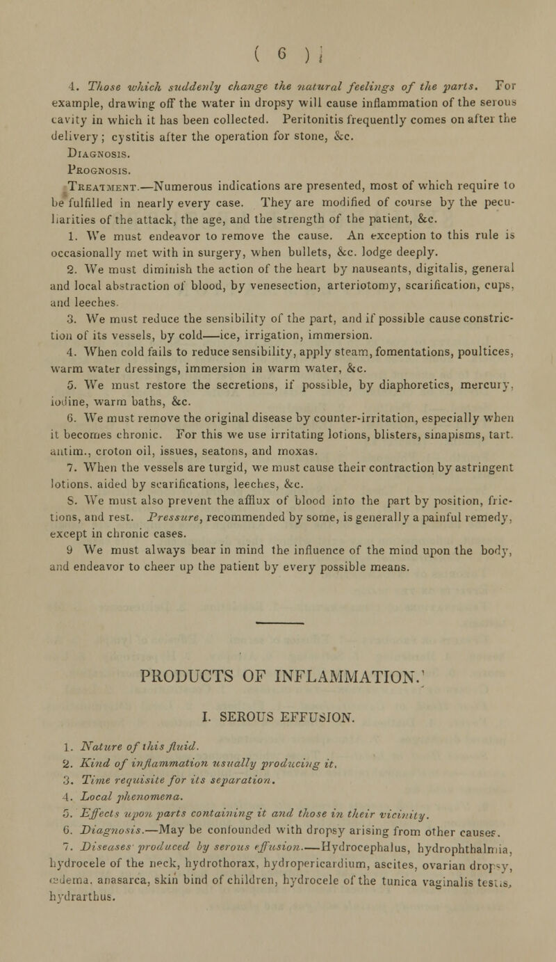 1. Those which suddenly change the natural feelings of the parts. For example, drawing off the water in dropsy will cause inflammation of the serous cavity in which it has been collected. Peritonitis frequently comes on after the delivery; cystitis after the operation for stone, &c. Diagnosis. Prognosis. Treatment.—Numerous indications are presented, most of which require to be fulfilled in nearly every case. They are modified of course by the pecu- liarities of the attack, the age, and the strength of the patient, &c. 1. We must endeavor to remove the cause. An exception to this rule is occasionally met with in surgery, when bullets, &c. lodge deeply. 2. We must diminish the action of the heart by nauseants, digitalis, general and local abstraction of blood, by venesection, arteriotomy, scarification, cups, and leeches. 3. We must reduce the sensibility of the part, and if possible cause constric- tion of its vessels, by cold—ice, irrigation, immersion. 4. When cold fails to reduce sensibility, apply steam, fomentations, poultices, warm water dressings, immersion in warm water, &c. 5. We must restore the secretions, if possible, by diaphoretics, mercury, iodine, warm baths, &c. 6. We must remove the original disease by counter-irritation, especially when it becomes chronic. For this we use irritating lotions, blisters, sinapisms, tart. autim., croton oil, issues, seatons, and moxas. 7. When the vessels are turgid, we must cause their contraction by astringent lotions, aided by scarifications, leeches, &e. S. Y\Te must also prevent the afflux of blood into the part by position, fric- tions, and rest. Pressure, recommended by some, is generally a painful remedy, except in chronic cases. 9 We must always bear in mind the influence of the mind upon the body, and endeavor to cheer up the patient by every possible means. PRODUCTS OF INFLAMMATION.' I. SEROUS EFFUSION. 1. Nature of this fluid. 2. Kind of inji'animation usually producing it. 3. Time requisite for its separation. 4. Local phenomena. 5. Effects upon parts containing it and those in their vicinity. C. Diagnosis.—May be confounded with dropsy arising from other causes. 7. Diseases 'produced by serous effusion Hydrocephalus, hydrophthalmia, hydrocele of the neck, hydrothorax, hydropericardium, ascites, ovarian droi ?y, csdema, anasarca, skin bind of children, hydrocele of the tunica vaginalis testis, hydrarthus.