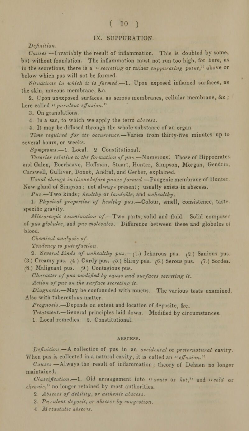 IX. SUPPURATION. Definition. Causes —Invariably the result of inflammation. This is doubted by some, but without foundation. The inflammation must not run too high, for here, as in the secretions, there is a  secreting or rather suppurating point, above or below which pus will not be formed. Sit/iatious in which it is formed.—1. Upon exposed inflamed surfaces, as the skin, mucous membrane, &c. 2. Upon unexposed surfaces, as serous membranes, cellular membrane, &c ; here called purulent effusion. 3. On granulations. 4 In a sac, to which we apply the term abscess. 5. It may be diffused through the whole substance of an organ. Time required for its occurrence.—Varies from thirty-five minutes up to several hours, or weeks. Symptoms.—1. Local. 2 Constitutional. Theories relative to the formation of pus.—Numerous. Those of Hippocrates and Galen, Eoerhaave, Hoffman, Stuart, Hunter, Simpson, Morgan, Gendiii. Cars well, Gulliver, Donne, Andral, and Gerber, explained. Usual change in tissue before pus is formed.—Puogenic membrane of Hunter New gland of Simpson ; not always present; usually exists in abscess. Pus.—Two kinds ; healthy or laudable, and unhealthy. 1. Physical properties of healthy pus.—Colour, smell, consistence, taste specific gravity. Microscopic examination of.—Two parts, solid and fluid. Solid composed of -pus globules, and pus molecules. Difference between these and globules ol blood. Chemical analysis of. Tendency to putrefaction. 2. Several kinds of unhealthy pus.—(I.) Ichorous pus. (2 ) Sanious pus. (3.) Creamy pus. (4.) Curdy pus. (5.) Slimy pus. (6) Serous pus. (7.) Sordes. (S.) Malignant pus. (9 ) Contagious pus. Character of pus modified by cause and surfaces secreting it. Action of pus on the surface secreting it. Diagnosis.—May be confounded with mucus. The various tests examined. Also with tuberculous matter. Prognosis.—Depends on extent and location of deposite, &c. Treatment.—General principles laid down. Modified by circumstances. 1. Local remedies. 2. Constitutional. ABSCESS. Definition —A collection of pus in an accidental or preternatural cavity. When pus is collected in a natural cavity, it is called an effusion. Causes —Always the result of inflammation ; theory of Dehaen no longer maintained. Classification.—1. Old arrangement into acute or hot, and -cold or chronic, no longer retained by most authorities. 2 Abscess of debility, or asthenic abscess. 3. Purulent deposit, or abscess by congestion. 4 Metastatic abscess.