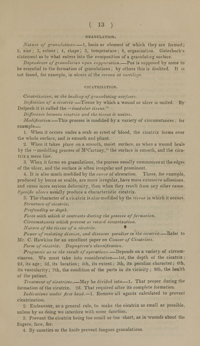 GRANULATION. Nature of granulations.—1, basis or element of which they are formed; 2, size ; 3, colour ; 4, shape ; 5, temperature ; 6, organization. Guterboch's statement as to what enters into the composition of a granulating surface. Dependence of granulation upon suppuration.—Pus is supposed by some to be essential to the formation of granulations ; by others this is doubted. It is not found, for example, in ulcers of the cornea or cartilage. CICATRIZATION. Cicatrizai ion, or the healing of granulating surfaces. Definition of a cicatrix —Tissue by which a wound or ulcer is united. By Delpech it is called the  inodular tissue. Difference between cicatrix and the tissue it unites. Modification This process is modified by a variety of circumstances ; for example— 1. When it occurs under a scab or crust of blood, the cicatrix forms over the whole surface, and is smooth and pliant. 2. When it takes place on a smooth, moist surface, as when a wound heals by the  modelling process of M'Cartneyr, the surface is smooth, and the cica- trix a mere line. 3. When it forms on granulations, the process usually commences at the edges of the ulcer, and the surface is often irregular and prominent. 4. It is also much modified by the cause of ulceration. Those, for example, produced by burns or scalds, are more irregular, have more extensive adhesions, and cause more serious deformity, than when they result from any other cause. Specific ulcers usually produce a characteristic cicatrix. 5. The character of a cicatrix is also modified by the tissue in which it occurs. Strttcture of cicatrix. Profundity or depth. Force with which it contracts during the process of formation. C ircumstances which prevent or retard cicatrization. Nature of the tissue of a cicatrix. 9 Power of resisting disease, and diseases peculiar to the cicatrix. Refer to Mr. C. Hawkins for an excellent paper on Cancer of Cicatrices. Form of cicatrix. Dupuytren's classification. Prognosis as to the result of operations.—Depends on a variety of circum- stances. We must take into consideration—1st, the depth of the cicatrix ; 2d, its age; 3d, its location; 4th, its extent; 5th, its peculiar character; 6th, its vascularity; 7th, the condition of the parts in its vicinity ; 8th, the health of the patient. Treatment of cicatrices.—May be divided into—1. That proper during the formation of the cicatrix. 2d. That required after its complete formation. Indications under first head.—l. Remove all agents calculated to prevent cicatrization. 2. Endeavour, as a general rule, to make the cicatrix as small as possible, unless by so doing we interfere with some function. 3. Prevent the cicatrix being too small or too short, as in wounds about the fingers, face, &c. 4. By caustics or the knife prevent fungous granulations.